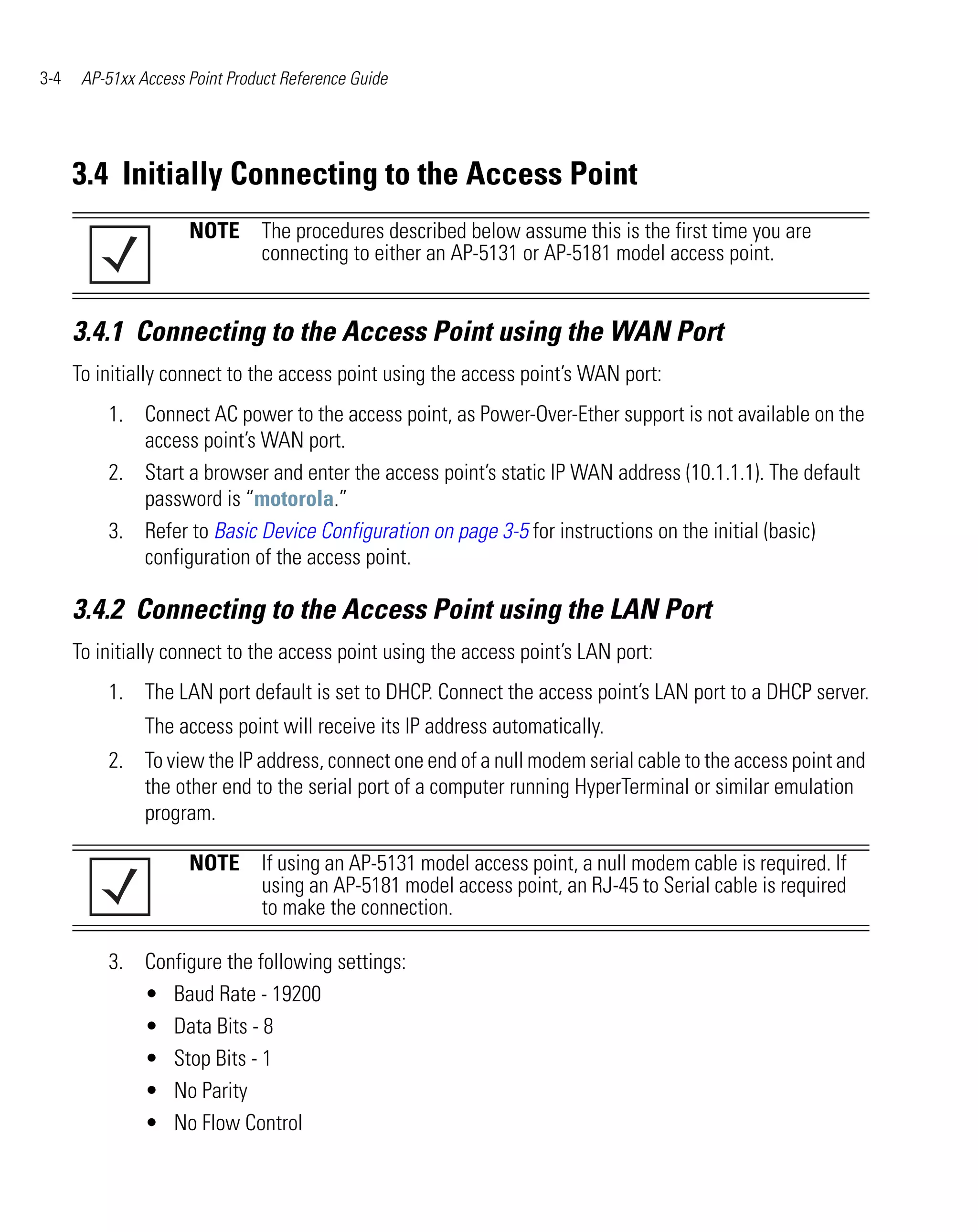 3-4    AP-51xx Access Point Product Reference Guide




      3.4 Initially Connecting to the Access Point
                      NOTE The procedures described below assume this is the first time you are
                           connecting to either an AP-5131 or AP-5181 model access point.


      3.4.1 Connecting to the Access Point using the WAN Port
      To initially connect to the access point using the access point’s WAN port:
          1. Connect AC power to the access point, as Power-Over-Ether support is not available on the
             access point’s WAN port.
          2. Start a browser and enter the access point’s static IP WAN address (10.1.1.1). The default
             password is “motorola.”
          3. Refer to Basic Device Configuration on page 3-5 for instructions on the initial (basic)
             configuration of the access point.

      3.4.2 Connecting to the Access Point using the LAN Port
      To initially connect to the access point using the access point’s LAN port:
          1. The LAN port default is set to DHCP. Connect the access point’s LAN port to a DHCP server.
                The access point will receive its IP address automatically.
          2. To view the IP address, connect one end of a null modem serial cable to the access point and
             the other end to the serial port of a computer running HyperTerminal or similar emulation
             program.

                      NOTE If using an AP-5131 model access point, a null modem cable is required. If
                           using an AP-5181 model access point, an RJ-45 to Serial cable is required
                           to make the connection.

          3. Configure the following settings:
             • Baud Rate - 19200
             • Data Bits - 8
             • Stop Bits - 1
             • No Parity
             • No Flow Control
 