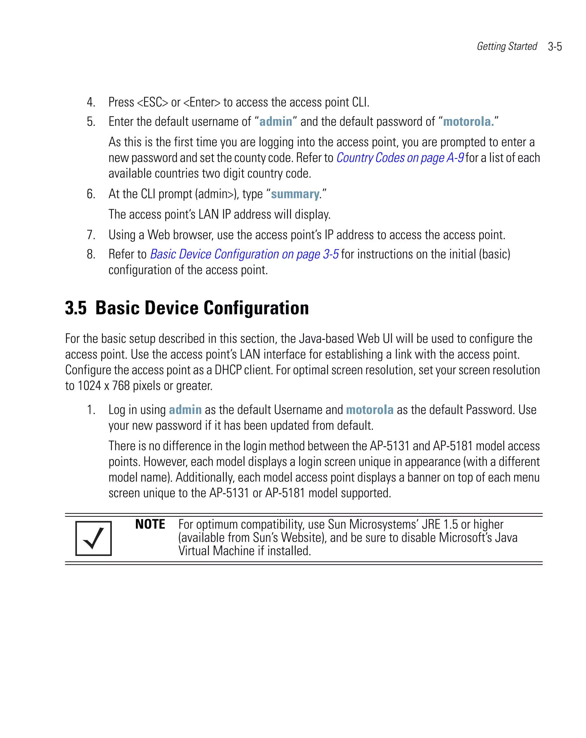 Getting Started   3-5



    4. Press <ESC> or <Enter> to access the access point CLI.
    5. Enter the default username of “admin” and the default password of “motorola.”
         As this is the first time you are logging into the access point, you are prompted to enter a
         new password and set the county code. Refer to Country Codes on page A-9 for a list of each
         available countries two digit country code.
    6. At the CLI prompt (admin>), type “summary.”
         The access point’s LAN IP address will display.
    7. Using a Web browser, use the access point’s IP address to access the access point.
    8. Refer to Basic Device Configuration on page 3-5 for instructions on the initial (basic)
       configuration of the access point.


3.5 Basic Device Configuration
For the basic setup described in this section, the Java-based Web UI will be used to configure the
access point. Use the access point’s LAN interface for establishing a link with the access point.
Configure the access point as a DHCP client. For optimal screen resolution, set your screen resolution
to 1024 x 768 pixels or greater.
    1. Log in using admin as the default Username and motorola as the default Password. Use
       your new password if it has been updated from default.
         There is no difference in the login method between the AP-5131 and AP-5181 model access
         points. However, each model displays a login screen unique in appearance (with a different
         model name). Additionally, each model access point displays a banner on top of each menu
         screen unique to the AP-5131 or AP-5181 model supported.

               NOTE For optimum compatibility, use Sun Microsystems’ JRE 1.5 or higher
                    (available from Sun’s Website), and be sure to disable Microsoft’s Java
                    Virtual Machine if installed.
 