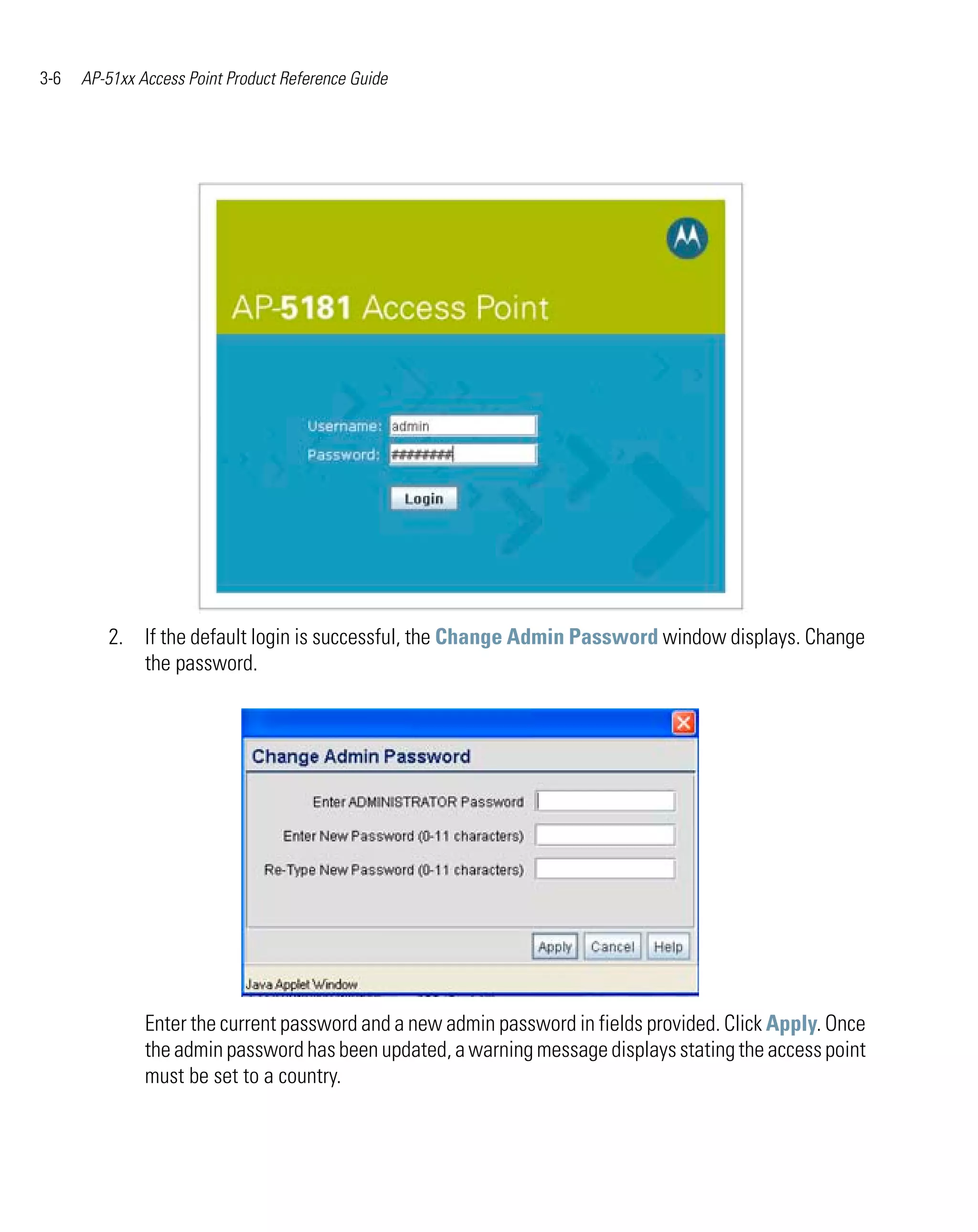 3-6   AP-51xx Access Point Product Reference Guide




         2. If the default login is successful, the Change Admin Password window displays. Change
            the password.




               Enter the current password and a new admin password in fields provided. Click Apply. Once
               the admin password has been updated, a warning message displays stating the access point
               must be set to a country.
 