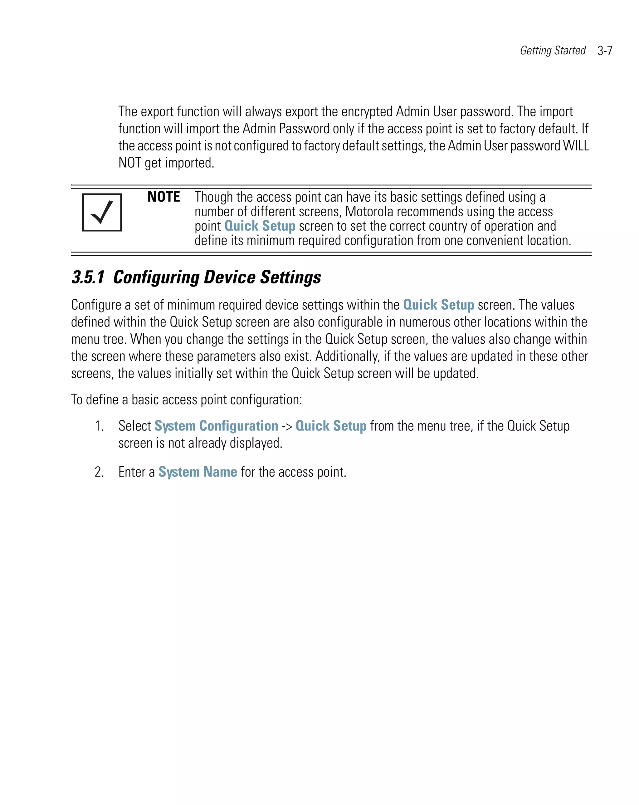 Getting Started   3-7



         The export function will always export the encrypted Admin User password. The import
         function will import the Admin Password only if the access point is set to factory default. If
         the access point is not configured to factory default settings, the Admin User password WILL
         NOT get imported.
.

              NOTE Though the access point can have its basic settings defined using a
                   number of different screens, Motorola recommends using the access
                   point Quick Setup screen to set the correct country of operation and
                   define its minimum required configuration from one convenient location.

3.5.1 Configuring Device Settings
Configure a set of minimum required device settings within the Quick Setup screen. The values
defined within the Quick Setup screen are also configurable in numerous other locations within the
menu tree. When you change the settings in the Quick Setup screen, the values also change within
the screen where these parameters also exist. Additionally, if the values are updated in these other
screens, the values initially set within the Quick Setup screen will be updated.
To define a basic access point configuration:
    1. Select System Configuration -> Quick Setup from the menu tree, if the Quick Setup
       screen is not already displayed.

    2. Enter a System Name for the access point.
 