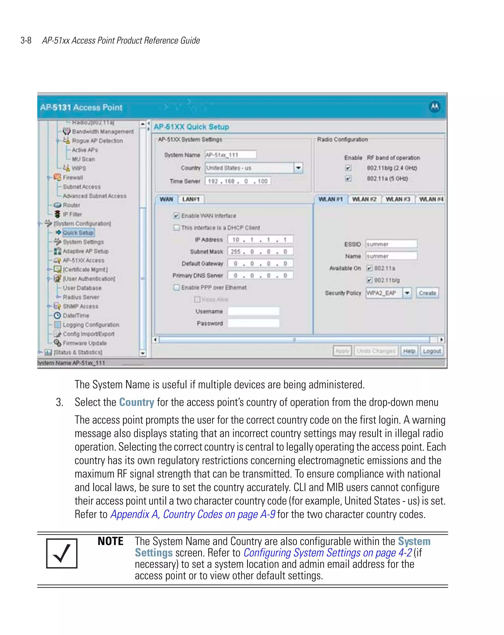 3-8   AP-51xx Access Point Product Reference Guide




               The System Name is useful if multiple devices are being administered.
         3. Select the Country for the access point’s country of operation from the drop-down menu
               The access point prompts the user for the correct country code on the first login. A warning
               message also displays stating that an incorrect country settings may result in illegal radio
               operation. Selecting the correct country is central to legally operating the access point. Each
               country has its own regulatory restrictions concerning electromagnetic emissions and the
               maximum RF signal strength that can be transmitted. To ensure compliance with national
               and local laws, be sure to set the country accurately. CLI and MIB users cannot configure
               their access point until a two character country code (for example, United States - us) is set.
               Refer to Appendix A, Country Codes on page A-9 for the two character country codes.

                     NOTE The System Name and Country are also configurable within the System
                          Settings screen. Refer to Configuring System Settings on page 4-2 (if
                          necessary) to set a system location and admin email address for the
                          access point or to view other default settings.
 