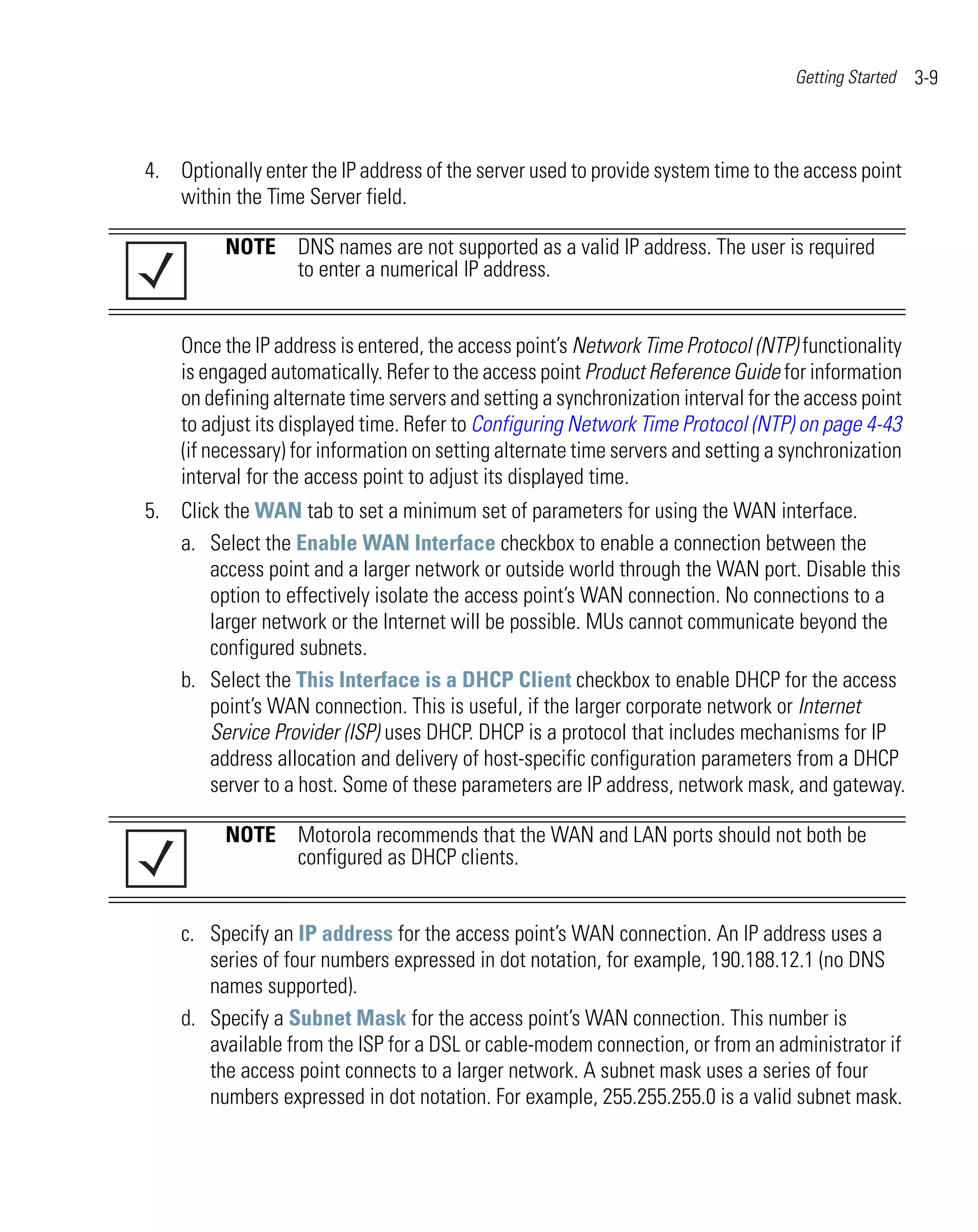 Getting Started   3-9



4. Optionally enter the IP address of the server used to provide system time to the access point
   within the Time Server field.

          NOTE DNS names are not supported as a valid IP address. The user is required
               to enter a numerical IP address.


    Once the IP address is entered, the access point’s Network Time Protocol (NTP) functionality
    is engaged automatically. Refer to the access point Product Reference Guide for information
    on defining alternate time servers and setting a synchronization interval for the access point
    to adjust its displayed time. Refer to Configuring Network Time Protocol (NTP) on page 4-43
    (if necessary) for information on setting alternate time servers and setting a synchronization
    interval for the access point to adjust its displayed time.
5. Click the WAN tab to set a minimum set of parameters for using the WAN interface.
   a. Select the Enable WAN Interface checkbox to enable a connection between the
       access point and a larger network or outside world through the WAN port. Disable this
       option to effectively isolate the access point’s WAN connection. No connections to a
       larger network or the Internet will be possible. MUs cannot communicate beyond the
       configured subnets.
   b. Select the This Interface is a DHCP Client checkbox to enable DHCP for the access
       point’s WAN connection. This is useful, if the larger corporate network or Internet
       Service Provider (ISP) uses DHCP. DHCP is a protocol that includes mechanisms for IP
       address allocation and delivery of host-specific configuration parameters from a DHCP
       server to a host. Some of these parameters are IP address, network mask, and gateway.

          NOTE Motorola recommends that the WAN and LAN ports should not both be
               configured as DHCP clients.


    c. Specify an IP address for the access point’s WAN connection. An IP address uses a
       series of four numbers expressed in dot notation, for example, 190.188.12.1 (no DNS
       names supported).
    d. Specify a Subnet Mask for the access point’s WAN connection. This number is
       available from the ISP for a DSL or cable-modem connection, or from an administrator if
       the access point connects to a larger network. A subnet mask uses a series of four
       numbers expressed in dot notation. For example, 255.255.255.0 is a valid subnet mask.
 