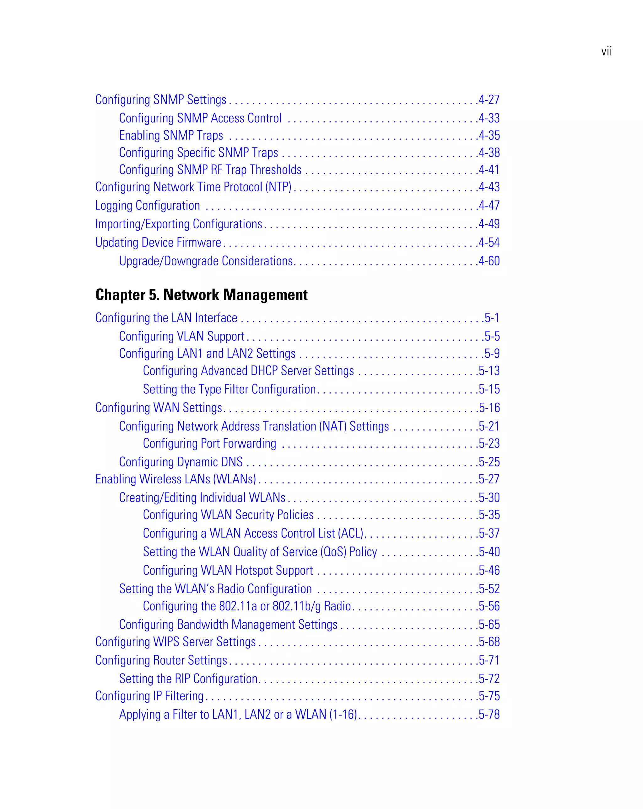 vii


Configuring SNMP Settings . . . . . . . . . . . . . . . . . . . . . . . . . . . . . . . . . . . . . . . . . . .4-27
     Configuring SNMP Access Control . . . . . . . . . . . . . . . . . . . . . . . . . . . . . . . . .4-33
     Enabling SNMP Traps . . . . . . . . . . . . . . . . . . . . . . . . . . . . . . . . . . . . . . . . . . .4-35
     Configuring Specific SNMP Traps . . . . . . . . . . . . . . . . . . . . . . . . . . . . . . . . . .4-38
     Configuring SNMP RF Trap Thresholds . . . . . . . . . . . . . . . . . . . . . . . . . . . . . .4-41
Configuring Network Time Protocol (NTP) . . . . . . . . . . . . . . . . . . . . . . . . . . . . . . . .4-43
Logging Configuration . . . . . . . . . . . . . . . . . . . . . . . . . . . . . . . . . . . . . . . . . . . . . . .4-47
Importing/Exporting Configurations . . . . . . . . . . . . . . . . . . . . . . . . . . . . . . . . . . . . .4-49
Updating Device Firmware . . . . . . . . . . . . . . . . . . . . . . . . . . . . . . . . . . . . . . . . . . . .4-54
     Upgrade/Downgrade Considerations. . . . . . . . . . . . . . . . . . . . . . . . . . . . . . . .4-60

Chapter 5. Network Management
Configuring the LAN Interface . . . . . . . . . . . . . . . . . . . . . . . . . . . . . . . . . . . . . . . . . .5-1
     Configuring VLAN Support . . . . . . . . . . . . . . . . . . . . . . . . . . . . . . . . . . . . . . . . .5-5
     Configuring LAN1 and LAN2 Settings . . . . . . . . . . . . . . . . . . . . . . . . . . . . . . . .5-9
          Configuring Advanced DHCP Server Settings . . . . . . . . . . . . . . . . . . . . .5-13
          Setting the Type Filter Configuration. . . . . . . . . . . . . . . . . . . . . . . . . . . .5-15
Configuring WAN Settings. . . . . . . . . . . . . . . . . . . . . . . . . . . . . . . . . . . . . . . . . . . .5-16
     Configuring Network Address Translation (NAT) Settings . . . . . . . . . . . . . . .5-21
          Configuring Port Forwarding . . . . . . . . . . . . . . . . . . . . . . . . . . . . . . . . . .5-23
     Configuring Dynamic DNS . . . . . . . . . . . . . . . . . . . . . . . . . . . . . . . . . . . . . . . .5-25
Enabling Wireless LANs (WLANs) . . . . . . . . . . . . . . . . . . . . . . . . . . . . . . . . . . . . . .5-27
     Creating/Editing Individual WLANs . . . . . . . . . . . . . . . . . . . . . . . . . . . . . . . . .5-30
          Configuring WLAN Security Policies . . . . . . . . . . . . . . . . . . . . . . . . . . . .5-35
          Configuring a WLAN Access Control List (ACL). . . . . . . . . . . . . . . . . . . .5-37
          Setting the WLAN Quality of Service (QoS) Policy . . . . . . . . . . . . . . . . .5-40
          Configuring WLAN Hotspot Support . . . . . . . . . . . . . . . . . . . . . . . . . . . .5-46
     Setting the WLAN’s Radio Configuration . . . . . . . . . . . . . . . . . . . . . . . . . . . .5-52
          Configuring the 802.11a or 802.11b/g Radio. . . . . . . . . . . . . . . . . . . . . .5-56
     Configuring Bandwidth Management Settings . . . . . . . . . . . . . . . . . . . . . . . .5-65
Configuring WIPS Server Settings . . . . . . . . . . . . . . . . . . . . . . . . . . . . . . . . . . . . . .5-68
Configuring Router Settings . . . . . . . . . . . . . . . . . . . . . . . . . . . . . . . . . . . . . . . . . . .5-71
     Setting the RIP Configuration. . . . . . . . . . . . . . . . . . . . . . . . . . . . . . . . . . . . . .5-72
Configuring IP Filtering . . . . . . . . . . . . . . . . . . . . . . . . . . . . . . . . . . . . . . . . . . . . . . .5-75
     Applying a Filter to LAN1, LAN2 or a WLAN (1-16). . . . . . . . . . . . . . . . . . . . .5-78
 