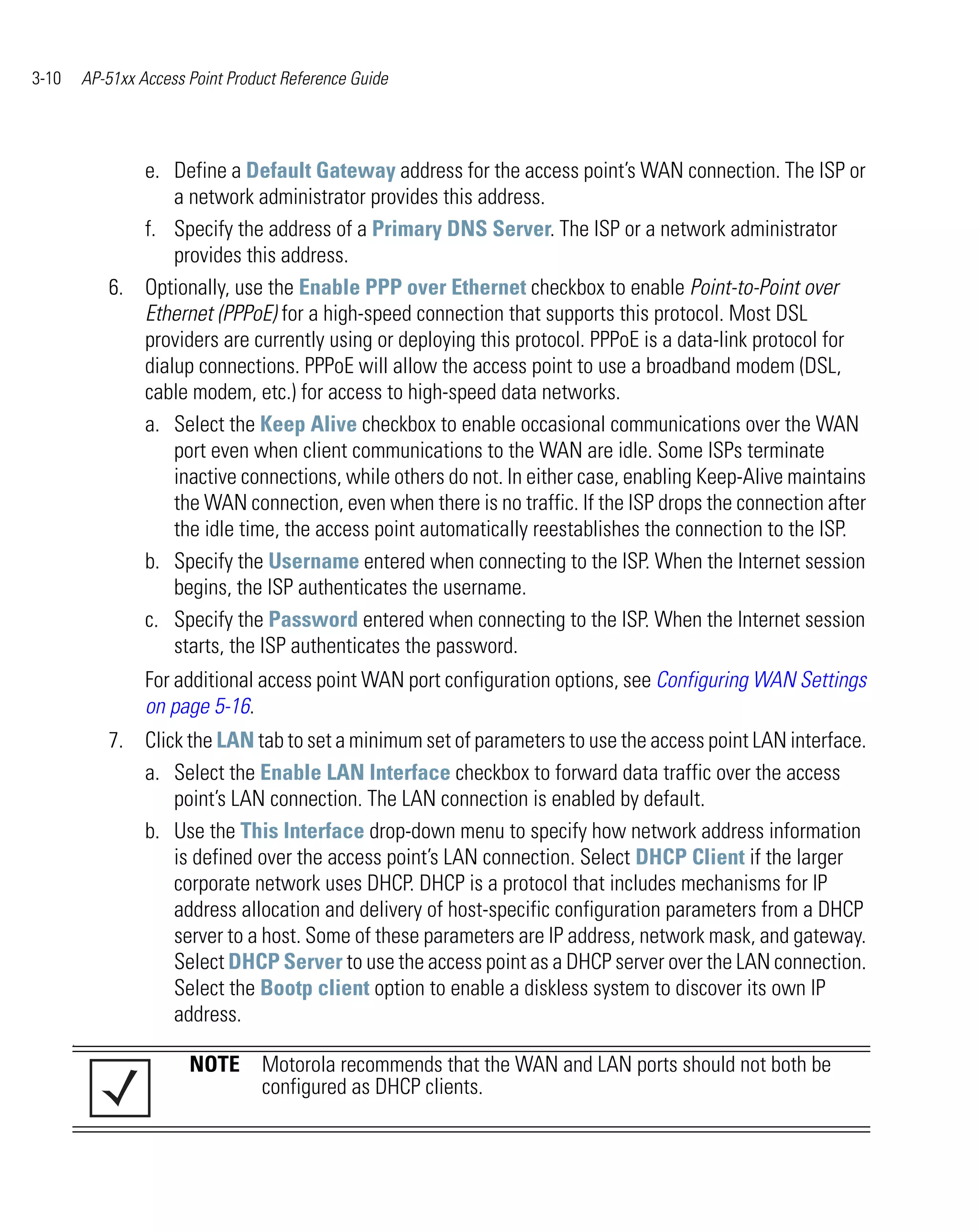 3-10       AP-51xx Access Point Product Reference Guide




                 e. Define a Default Gateway address for the access point’s WAN connection. The ISP or
                     a network administrator provides this address.
                 f. Specify the address of a Primary DNS Server. The ISP or a network administrator
                     provides this address.
              6. Optionally, use the Enable PPP over Ethernet checkbox to enable Point-to-Point over
                 Ethernet (PPPoE) for a high-speed connection that supports this protocol. Most DSL
                 providers are currently using or deploying this protocol. PPPoE is a data-link protocol for
                 dialup connections. PPPoE will allow the access point to use a broadband modem (DSL,
                 cable modem, etc.) for access to high-speed data networks.
                 a. Select the Keep Alive checkbox to enable occasional communications over the WAN
                     port even when client communications to the WAN are idle. Some ISPs terminate
                     inactive connections, while others do not. In either case, enabling Keep-Alive maintains
                     the WAN connection, even when there is no traffic. If the ISP drops the connection after
                     the idle time, the access point automatically reestablishes the connection to the ISP.
                 b. Specify the Username entered when connecting to the ISP. When the Internet session
                     begins, the ISP authenticates the username.
                 c. Specify the Password entered when connecting to the ISP. When the Internet session
                     starts, the ISP authenticates the password.
                    For additional access point WAN port configuration options, see Configuring WAN Settings
                    on page 5-16.
              7. Click the LAN tab to set a minimum set of parameters to use the access point LAN interface.
                 a. Select the Enable LAN Interface checkbox to forward data traffic over the access
                     point’s LAN connection. The LAN connection is enabled by default.
                 b. Use the This Interface drop-down menu to specify how network address information
                     is defined over the access point’s LAN connection. Select DHCP Client if the larger
                     corporate network uses DHCP. DHCP is a protocol that includes mechanisms for IP
                     address allocation and delivery of host-specific configuration parameters from a DHCP
                     server to a host. Some of these parameters are IP address, network mask, and gateway.
                     Select DHCP Server to use the access point as a DHCP server over the LAN connection.
                     Select the Bootp client option to enable a diskless system to discover its own IP
                     address.
       .

                          NOTE Motorola recommends that the WAN and LAN ports should not both be
                               configured as DHCP clients.
 