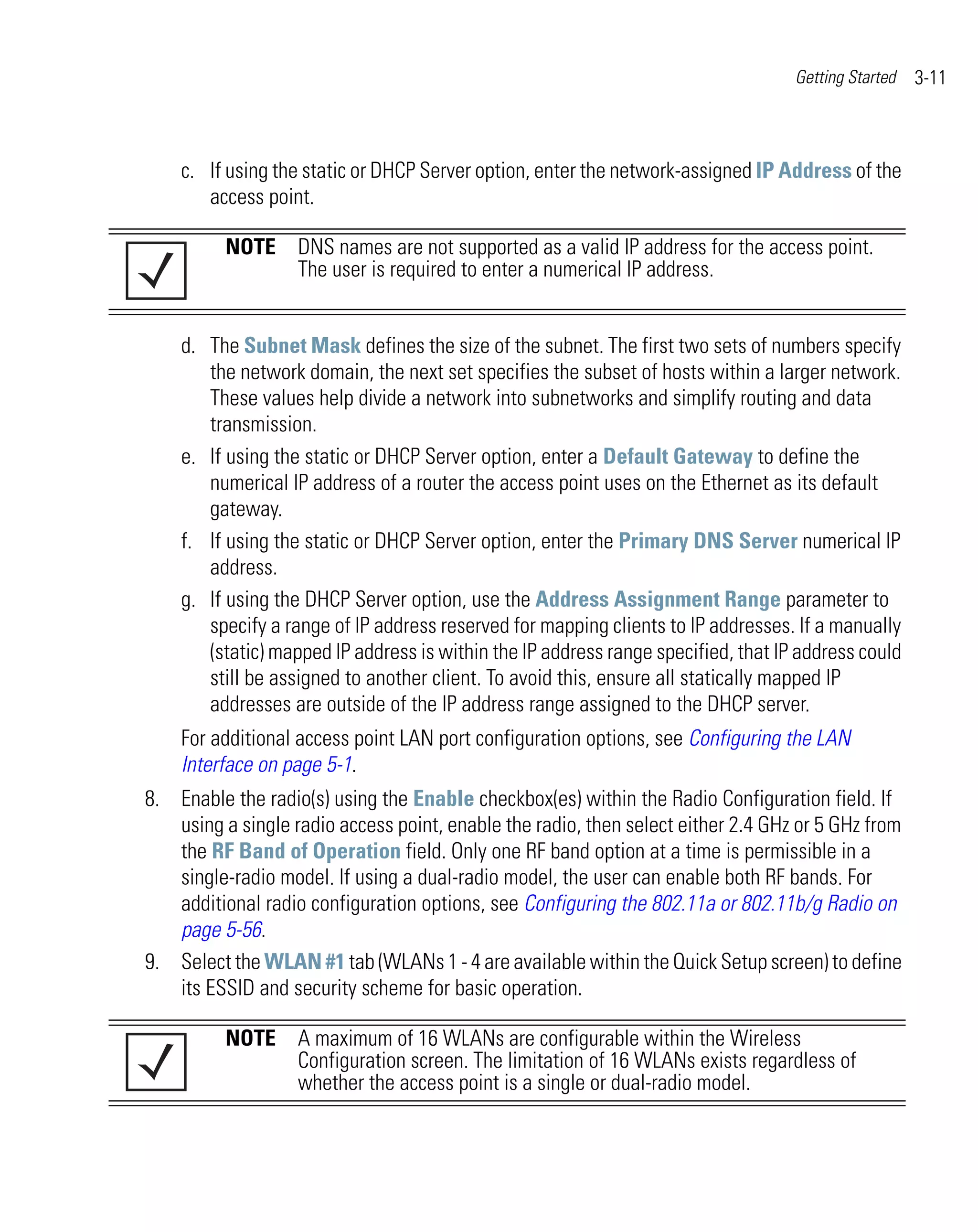Getting Started   3-11



    c. If using the static or DHCP Server option, enter the network-assigned IP Address of the
       access point.

          NOTE DNS names are not supported as a valid IP address for the access point.
               The user is required to enter a numerical IP address.


    d. The Subnet Mask defines the size of the subnet. The first two sets of numbers specify
       the network domain, the next set specifies the subset of hosts within a larger network.
       These values help divide a network into subnetworks and simplify routing and data
       transmission.
    e. If using the static or DHCP Server option, enter a Default Gateway to define the
       numerical IP address of a router the access point uses on the Ethernet as its default
       gateway.
    f. If using the static or DHCP Server option, enter the Primary DNS Server numerical IP
       address.
    g. If using the DHCP Server option, use the Address Assignment Range parameter to
       specify a range of IP address reserved for mapping clients to IP addresses. If a manually
       (static) mapped IP address is within the IP address range specified, that IP address could
       still be assigned to another client. To avoid this, ensure all statically mapped IP
       addresses are outside of the IP address range assigned to the DHCP server.
    For additional access point LAN port configuration options, see Configuring the LAN
    Interface on page 5-1.
8. Enable the radio(s) using the Enable checkbox(es) within the Radio Configuration field. If
   using a single radio access point, enable the radio, then select either 2.4 GHz or 5 GHz from
   the RF Band of Operation field. Only one RF band option at a time is permissible in a
   single-radio model. If using a dual-radio model, the user can enable both RF bands. For
   additional radio configuration options, see Configuring the 802.11a or 802.11b/g Radio on
   page 5-56.
9. Select the WLAN #1 tab (WLANs 1 - 4 are available within the Quick Setup screen) to define
   its ESSID and security scheme for basic operation.

          NOTE A maximum of 16 WLANs are configurable within the Wireless
               Configuration screen. The limitation of 16 WLANs exists regardless of
               whether the access point is a single or dual-radio model.
 