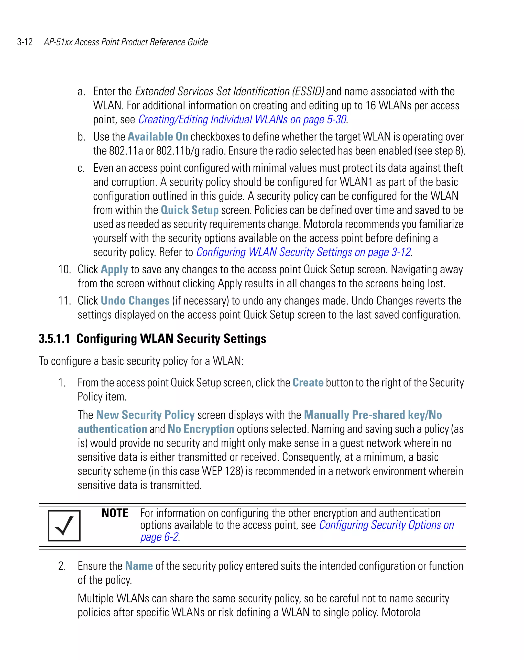 3-12    AP-51xx Access Point Product Reference Guide




               a. Enter the Extended Services Set Identification (ESSID) and name associated with the
                   WLAN. For additional information on creating and editing up to 16 WLANs per access
                   point, see Creating/Editing Individual WLANs on page 5-30.
               b. Use the Available On checkboxes to define whether the target WLAN is operating over
                   the 802.11a or 802.11b/g radio. Ensure the radio selected has been enabled (see step 8).
               c. Even an access point configured with minimal values must protect its data against theft
                   and corruption. A security policy should be configured for WLAN1 as part of the basic
                   configuration outlined in this guide. A security policy can be configured for the WLAN
                   from within the Quick Setup screen. Policies can be defined over time and saved to be
                   used as needed as security requirements change. Motorola recommends you familiarize
                   yourself with the security options available on the access point before defining a
                   security policy. Refer to Configuring WLAN Security Settings on page 3-12.
           10. Click Apply to save any changes to the access point Quick Setup screen. Navigating away
               from the screen without clicking Apply results in all changes to the screens being lost.
           11. Click Undo Changes (if necessary) to undo any changes made. Undo Changes reverts the
               settings displayed on the access point Quick Setup screen to the last saved configuration.

       3.5.1.1 Configuring WLAN Security Settings
       To configure a basic security policy for a WLAN:
           1. From the access point Quick Setup screen, click the Create button to the right of the Security
              Policy item.
                 The New Security Policy screen displays with the Manually Pre-shared key/No
                 authentication and No Encryption options selected. Naming and saving such a policy (as
                 is) would provide no security and might only make sense in a guest network wherein no
                 sensitive data is either transmitted or received. Consequently, at a minimum, a basic
                 security scheme (in this case WEP 128) is recommended in a network environment wherein
                 sensitive data is transmitted.

                       NOTE For information on configuring the other encryption and authentication
                            options available to the access point, see Configuring Security Options on
                            page 6-2.

           2. Ensure the Name of the security policy entered suits the intended configuration or function
              of the policy.
                 Multiple WLANs can share the same security policy, so be careful not to name security
                 policies after specific WLANs or risk defining a WLAN to single policy. Motorola
 