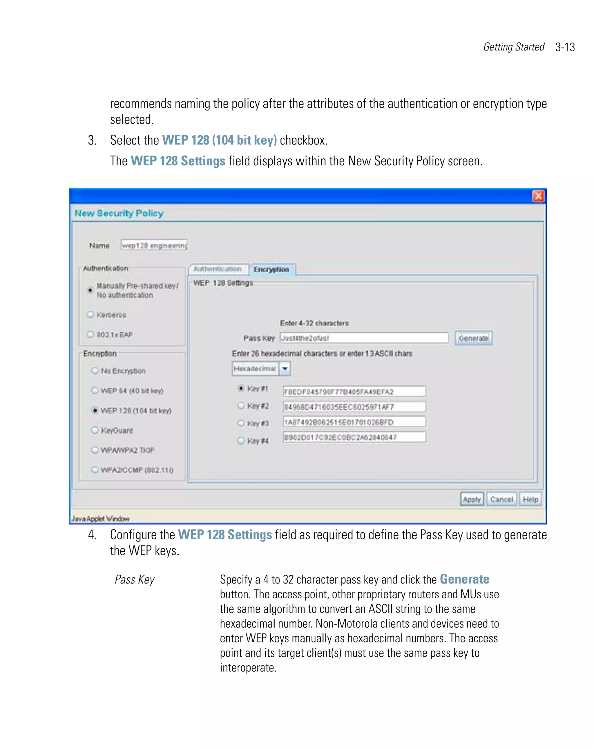 Getting Started   3-13



    recommends naming the policy after the attributes of the authentication or encryption type
    selected.
3. Select the WEP 128 (104 bit key) checkbox.
    The WEP 128 Settings field displays within the New Security Policy screen.




4. Configure the WEP 128 Settings field as required to define the Pass Key used to generate
   the WEP keys.

     Pass Key             Specify a 4 to 32 character pass key and click the Generate
                          button. The access point, other proprietary routers and MUs use
                          the same algorithm to convert an ASCII string to the same
                          hexadecimal number. Non-Motorola clients and devices need to
                          enter WEP keys manually as hexadecimal numbers. The access
                          point and its target client(s) must use the same pass key to
                          interoperate.
 
