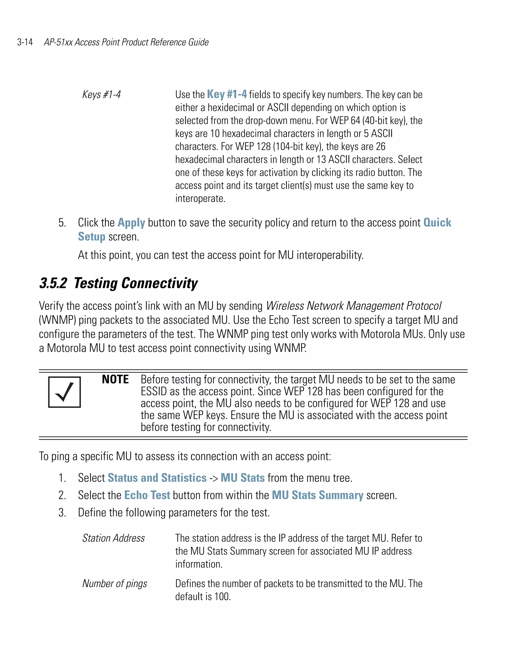 3-14    AP-51xx Access Point Product Reference Guide




                  Keys #1-4                Use the Key #1-4 fields to specify key numbers. The key can be
                                           either a hexidecimal or ASCII depending on which option is
                                           selected from the drop-down menu. For WEP 64 (40-bit key), the
                                           keys are 10 hexadecimal characters in length or 5 ASCII
                                           characters. For WEP 128 (104-bit key), the keys are 26
                                           hexadecimal characters in length or 13 ASCII characters. Select
                                           one of these keys for activation by clicking its radio button. The
                                           access point and its target client(s) must use the same key to
                                           interoperate.

           5. Click the Apply button to save the security policy and return to the access point Quick
              Setup screen.
                 At this point, you can test the access point for MU interoperability.

       3.5.2 Testing Connectivity
       Verify the access point’s link with an MU by sending Wireless Network Management Protocol
       (WNMP) ping packets to the associated MU. Use the Echo Test screen to specify a target MU and
       configure the parameters of the test. The WNMP ping test only works with Motorola MUs. Only use
       a Motorola MU to test access point connectivity using WNMP.

                       NOTE Before testing for connectivity, the target MU needs to be set to the same
                            ESSID as the access point. Since WEP 128 has been configured for the
                            access point, the MU also needs to be configured for WEP 128 and use
                            the same WEP keys. Ensure the MU is associated with the access point
                            before testing for connectivity.

       To ping a specific MU to assess its connection with an access point:
           1. Select Status and Statistics -> MU Stats from the menu tree.
           2. Select the Echo Test button from within the MU Stats Summary screen.
           3. Define the following parameters for the test.

                  Station Address          The station address is the IP address of the target MU. Refer to
                                           the MU Stats Summary screen for associated MU IP address
                                           information.
                  Number of pings          Defines the number of packets to be transmitted to the MU. The
                                           default is 100.
 