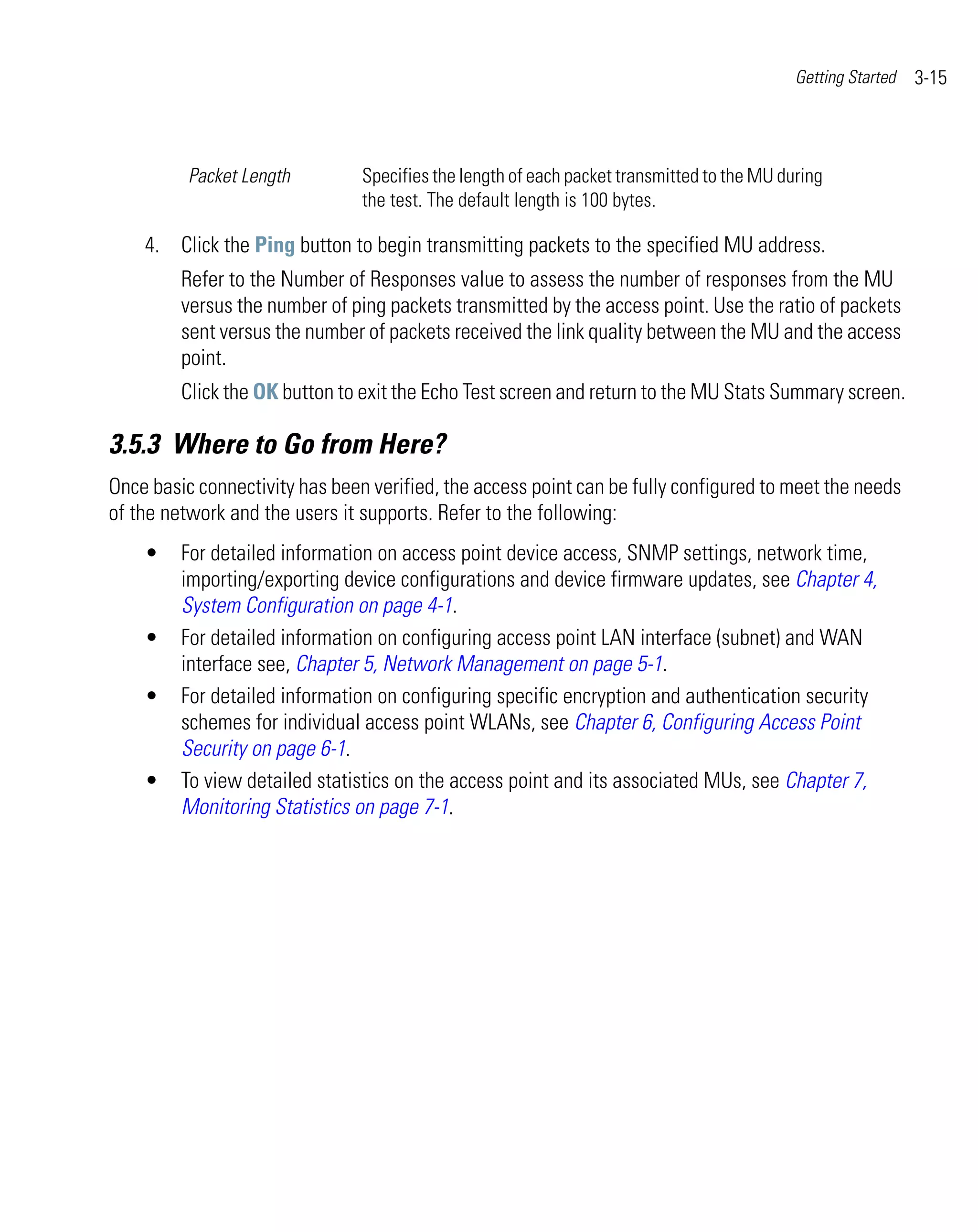 Getting Started   3-15



          Packet Length         Specifies the length of each packet transmitted to the MU during
                                the test. The default length is 100 bytes.

    4. Click the Ping button to begin transmitting packets to the specified MU address.
         Refer to the Number of Responses value to assess the number of responses from the MU
         versus the number of ping packets transmitted by the access point. Use the ratio of packets
         sent versus the number of packets received the link quality between the MU and the access
         point.
         Click the OK button to exit the Echo Test screen and return to the MU Stats Summary screen.

3.5.3 Where to Go from Here?
Once basic connectivity has been verified, the access point can be fully configured to meet the needs
of the network and the users it supports. Refer to the following:
    •    For detailed information on access point device access, SNMP settings, network time,
         importing/exporting device configurations and device firmware updates, see Chapter 4,
         System Configuration on page 4-1.
    •    For detailed information on configuring access point LAN interface (subnet) and WAN
         interface see, Chapter 5, Network Management on page 5-1.
    •    For detailed information on configuring specific encryption and authentication security
         schemes for individual access point WLANs, see Chapter 6, Configuring Access Point
         Security on page 6-1.
    •    To view detailed statistics on the access point and its associated MUs, see Chapter 7,
         Monitoring Statistics on page 7-1.
 
