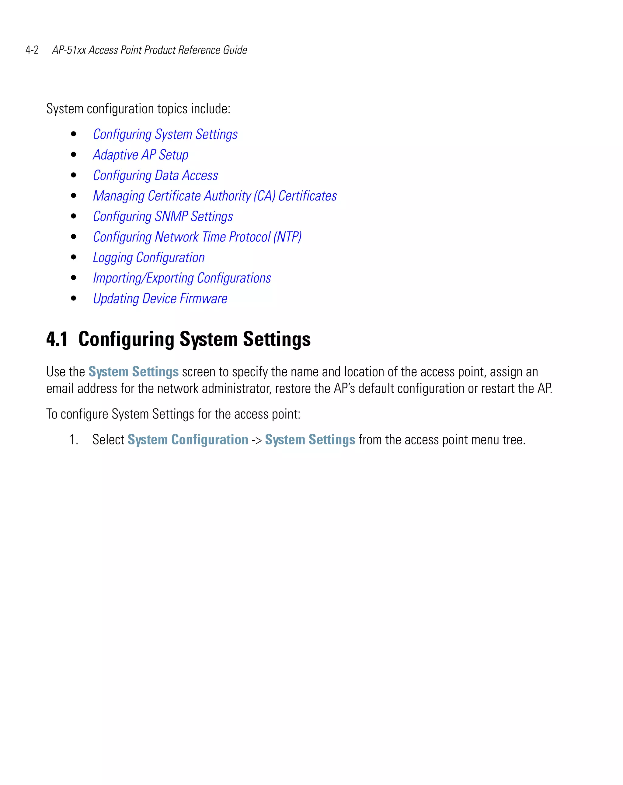 4-2    AP-51xx Access Point Product Reference Guide




      System configuration topics include:
          •     Configuring System Settings
          •     Adaptive AP Setup
          •     Configuring Data Access
          •     Managing Certificate Authority (CA) Certificates
          •     Configuring SNMP Settings
          •     Configuring Network Time Protocol (NTP)
          •     Logging Configuration
          •     Importing/Exporting Configurations
          •     Updating Device Firmware


      4.1 Configuring System Settings
      Use the System Settings screen to specify the name and location of the access point, assign an
      email address for the network administrator, restore the AP’s default configuration or restart the AP.
      To configure System Settings for the access point:
          1. Select System Configuration -> System Settings from the access point menu tree.
 