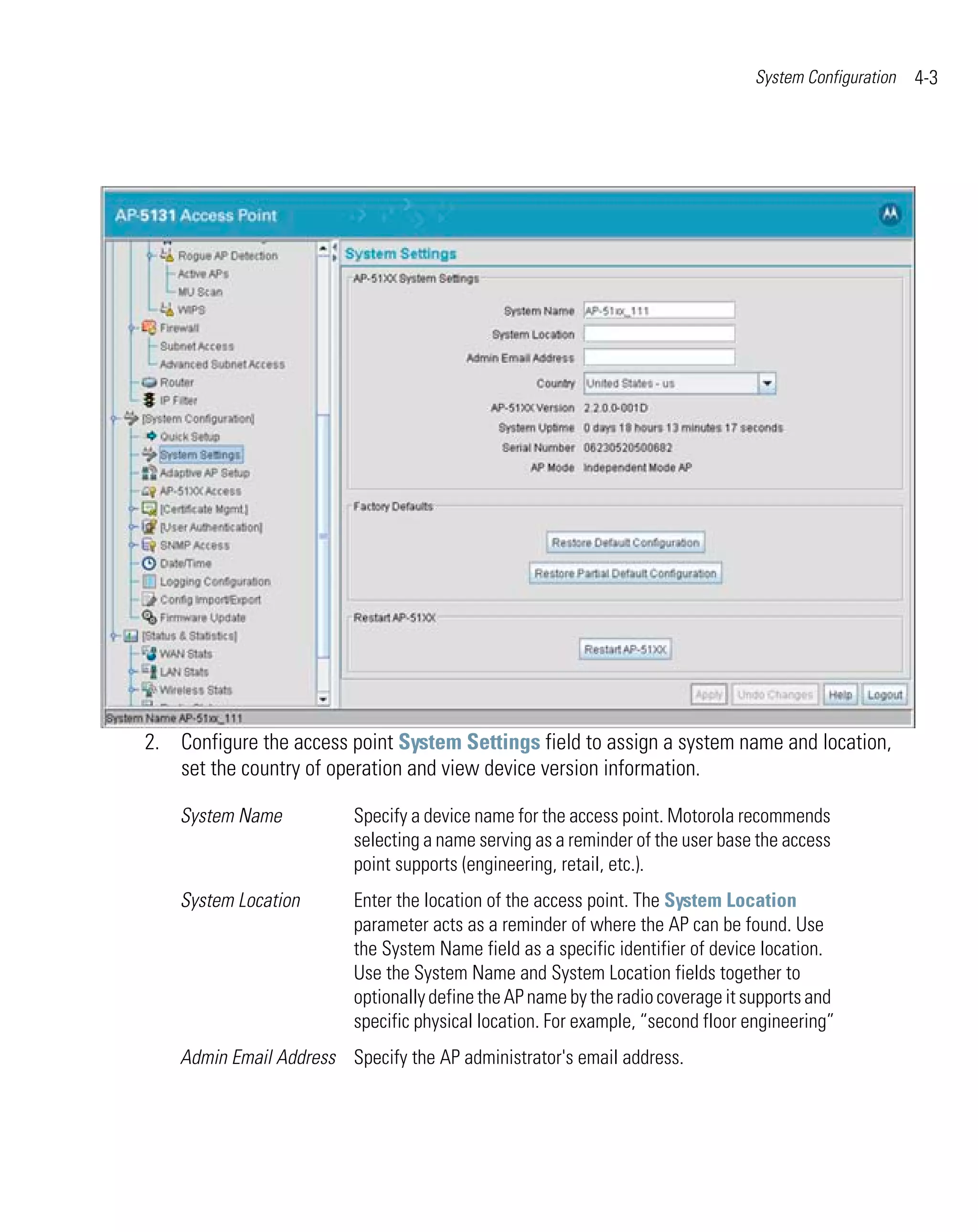 System Configuration   4-3




2. Configure the access point System Settings field to assign a system name and location,
   set the country of operation and view device version information.

    System Name           Specify a device name for the access point. Motorola recommends
                          selecting a name serving as a reminder of the user base the access
                          point supports (engineering, retail, etc.).
    System Location       Enter the location of the access point. The System Location
                          parameter acts as a reminder of where the AP can be found. Use
                          the System Name field as a specific identifier of device location.
                          Use the System Name and System Location fields together to
                          optionally define the AP name by the radio coverage it supports and
                          specific physical location. For example, “second floor engineering”
    Admin Email Address Specify the AP administrator's email address.
 