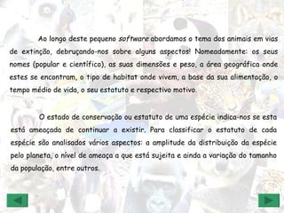 O estado de conservação ou estatuto de uma espécie indica-nos se esta está ameaçada de continuar a existir. Para classificar o estatuto de cada espécie são analisados vários aspectos: a amplitude da distribuição da espécie pelo planeta, o nível de ameaça a que está sujeita e ainda a variação do tamanho da população, entre outros. Ao longo deste pequeno  software  abordamos o tema dos animais em vias de extinção, debruçando-nos sobre alguns aspectos! Nomeadamente: os seus nomes (popular e científico), as suas dimensões e peso, a área geográfica onde estes se encontram, o tipo de habitat onde vivem, a base da sua alimentação, o tempo médio de vida, o seu estatuto e respectivo motivo. 
