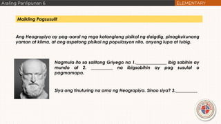 Ang Heograpiya ay pag-aaral ng mga katangiang pisikal ng daigdig, pinagkukunang
yaman at klima, at ang aspetong pisikal ng populasyon nito, anyong lupa at tubig.
Nagmula ito sa salitang Griyego na 1.______________ ibig sabihin ay
mundo at 2. __________ na ibigsabihin ay pag susulat o
pagmamapa.
Siya ang tinuturing na ama ng Heograpiya. Sinao siya? 3.__________
Maikling Pagsusulit
 