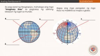 Sa pag-aaral ng Heograpiya, mahalaga ang mga
“imaginary lines” sa pagtukoy ng saktong
lokasyon ng lugar sa mundo.
Ibigay ang mga pangalan ng mga
linya na makikita sa mapa o globo.
4._____________
5._____________
6._____________ 7._____________
 