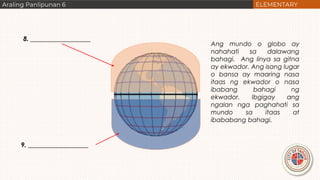 8. ___________________
9. ___________________
Ang mundo o globo ay
nahahati sa dalawang
bahagi. Ang linya sa gitna
ay ekwador. Ang isang lugar
o bansa ay maaring nasa
itaas ng ekwador o nasa
ibabang bahagi ng
ekwador. Ibgigay ang
ngalan nga paghahati sa
mundo sa itaas at
ibababang bahagi.
 