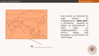 10. ___________________
Ang mundo ay nahahati sa
mga rehiyon na
magkakasama “land mass”
o kontinente . Maaring sa
pisikal na kinaroroonan o
mga lugar na
magkakapareho ang
kultura. Ibigay ang
pangalan ng kontinente na
nasa mapa.
 
