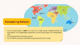 Konsepto ng Rehiyon
• Ito ay isang lugar o area na may isa o higit pang magkakatulad na
katangian na magbibigay kaibahan sa iba pang lugar na nakapalibot
dito
• Konseptong likha lamang ng tao.
• Ito ay nilikha upang mapadali ang pag aaral ng mundo.
 