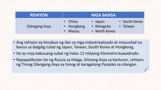 REHIYON MGA BANSA
Silangang Asya
• China
• Hongkong
• Macau
• Japan
• Mongolia
• North Korea
• South Korea
• Taiwan
• Ang rehiyon ay binubuo ng ilan sa mga industriyalisado at mauunlad na
bansa sa daigdig tulad ng Japan, Taiwan, South Korea at Hongkong.
• Ito ay may kabuuang sukat ng halos 12 milyong kilometro kuwadrado.
• Napapalibutan ito ng Russia sa hilaga, Gitnang Asya sa kanluran, rehiyon
ng Timog Silangang Asya sa timog at karagatang Pasipiko sa silangan.
 