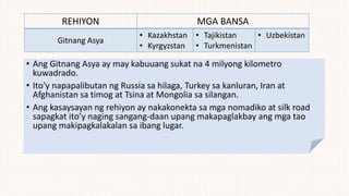 REHIYON MGA BANSA
Gitnang Asya
• Kazakhstan
• Kyrgyzstan
• Tajikistan
• Turkmenistan
• Uzbekistan
• Ang Gitnang Asya ay may kabuuang sukat na 4 milyong kilometro
kuwadrado.
• Ito’y napapalibutan ng Russia sa hilaga, Turkey sa kanluran, Iran at
Afghanistan sa timog at Tsina at Mongolia sa silangan.
• Ang kasaysayan ng rehiyon ay nakakonekta sa mga nomadiko at silk road
sapagkat ito’y naging sangang-daan upang makapaglakbay ang mga tao
upang makipagkalakalan sa ibang lugar.
 