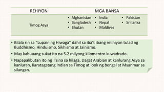 REHIYON MGA BANSA
Timog Asya
• Afghanistan
• Bangladesh
• Bhutan
• India
• Nepal
• Maldives
• Pakistan
• Sri lanka
• Kilala rin sa “Lupain ng Hiwaga” dahil sa iba’t ibang relihiyon tulad ng
Buddhismo, Hinduismo, Sikhismo at Jainismo.
• May kabuuang sukat ito na 5.2 milyong kilomentro kuwadrado.
• Napapalibutan ito ng Tsina sa hilaga, Dagat Arabian at kanlurang Asya sa
kanluran, Karatagatang Indian sa Timog at look ng bengal at Myanmar sa
silangan.
 
