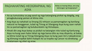PAGHAHATING HEOGRAPIKAL NG
ASYA
• Ito ay tumutukoy sa pag-aaral ng mga katangiang pisikal ng daigdig, ang
pinagkukunang yaman at klima nito.
• Ang Asya ay nahahati sa limang (5) rehiyon sa pamamagitan ng kanilang
natural na hangganan, tulad ng Timog at Silangang Asya kung saan nahati
ito sa pamamagitan ng bulubundukin ng Himalayas.
• Hinati din ang Asya batay sa pisikal na katangian nito tulad ng Kanlurang
Asya na kung saan halos lahat ng mga bansa dito ay may disyerto, at batay
sa klima tulad ng sa Timog Silangang Asya na kung saan ito’y nakaakranas
ng klimang tropikal dahil malapit ito sa tropiko ng Cancer na direktang
tinatamaan ng sikat ng araw.
Batay sa inyong ideya, ano ang
kahulugan ng heograpiya?
 