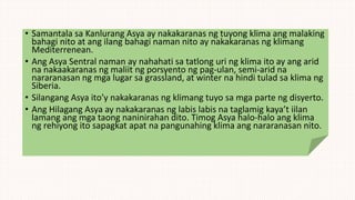 • Samantala sa Kanlurang Asya ay nakakaranas ng tuyong klima ang malaking
bahagi nito at ang ilang bahagi naman nito ay nakakaranas ng klimang
Mediterrenean.
• Ang Asya Sentral naman ay nahahati sa tatlong uri ng klima ito ay ang arid
na nakaakaranas ng maliit ng porsyento ng pag-ulan, semi-arid na
nararanasan ng mga lugar sa grassland, at winter na hindi tulad sa klima ng
Siberia.
• Silangang Asya ito’y nakakaranas ng klimang tuyo sa mga parte ng disyerto.
• Ang Hilagang Asya ay nakakaranas ng labis labis na taglamig kaya’t iilan
lamang ang mga taong naninirahan dito. Timog Asya halo-halo ang klima
ng rehiyong ito sapagkat apat na pangunahing klima ang nararanasan nito.
 