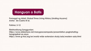 Hanguan o Batis
Pamagat ng Aklat: Global Times Living History (Araling Asyano)
Awtor: De Castro Et al.
Pahina: 3-12
Elektronikong Sanggunian:
https://www.slideshare.net/marygraceampado/presentation-paghahating-
heograpikal-sa-asya
https://www.g-fras.org/en/world-wide-extension-study/asia/western-asia.html
 