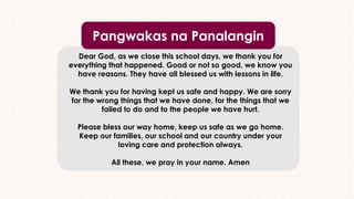 Dear God, as we close this school days, we thank you for
everything that happened. Good or not so good, we know you
have reasons. They have all blessed us with lessons in life.
We thank you for having kept us safe and happy. We are sorry
for the wrong things that we have done, for the things that we
failed to do and to the people we have hurt.
Please bless our way home, keep us safe as we go home.
Keep our families, our school and our country under your
loving care and protection always.
All these, we pray in your name. Amen
Pangwakas na Panalangin
 