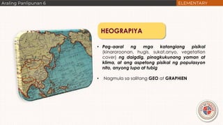 HEOGRAPIYA
• Pag-aaral ng mga katangiang pisikal
(kinaroroonan, hugis, sukat,anyo, vegetation
cover) ng daigdig, pinagkukunang yaman at
klima, at ang aspetong pisikal ng populasyon
nito, anyong lupa at tubig
• Nagmula sa salitang GEO at GRAPHIEN
 