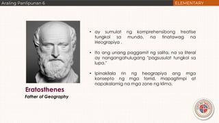 Eratosthenes
Father of Geography
• ay sumulat ng komprehensibong treatise
tungkol sa mundo, na tinatawag na
Heograpiya .
• Ito ang unang paggamit ng salita, na sa literal
ay nangangahulugang "pagsusulat tungkol sa
lupa."
• Ipinakilala rin ng heograpiya ang mga
konsepto ng mga torrid, mapagtimpi at
napakalamig na mga zone ng klima.
 