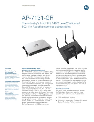 SPECification Sheet




                                AP-7131-GR
                                The industry’s first FIPS 140-2 Level2 Validated
                                802.11n Adaptive services access point




FEATURES                        The re-defined access point:                           further simplifies deployment. The ability to power
                                a true wired network replacement                       both radios over 802.3af eliminates the need to
Unmatched Security
for Federal and                 The AP-7131-GR is the industry’s first 802.11a/b/g/n   upgrade the existing Power-over-Ethernet (PoE)
Government agencies             Adaptive Services Access Point that delivers the       infrastructure. And the elegant industrial design
FIPS 140-2 Level2 Validated;    performance, coverage, reliability and security        with an optional snap-on antenna façade enables
CC with US Government
Wireless LAN Access System      required to enable the truly wireless agency.          agency wide deployment — from the warehouse
Protection Profile*             The band-unlocked dual-radio design provides           to the carpeted office space. Packed with features,
                                simultaneous support for three major networking        the AP-7131-GR offers the gap-free security and
Unmatched RF performance
Conducted transmit power
                                functions: high-speed wireless data, voice and         unmatched reliability you need to deploy a highly
of 27.7dBm and superior         video services for client access, self-healing mesh    successful mobility solution at a low total cost of
receive sensitivity provide     networking and Wireless Intrusion Prevention           ownership (TCO).
best in class range, coverage   System (IPS) sensor functionality for around the
and application performance,
even in harsh RF conditions     clock protection of the network. The fully DFS         Security Credentials
                                compliant 802.11n Draft 2.0 AP-7131-GR offers          The AP-7131-GR provides unmatched security
802.11n support                 speeds of up to 600 Mbps per Access Point — six        for Federal and Government agencies made
with 3X3 MIMO
Delivers maximum wireless
                                times the bandwidth of an 802.11a/g access point.      possible by the following security credentials:
network throughput to           The Adaptive Services AP architecture allows the
support virtually any           device to offer two modes of operation, without        • FIPS 140-2 Level2 Validated
government application,
                                changing the firmware — either as a stand-alone
including voice and video
                                access point or as a wireless switch adopted           • CC with US Government Wireless LAN Access
                                access point for centralized management.                 System Protection Profile, in process
                                Self-configuration in an 802.3af environment
 