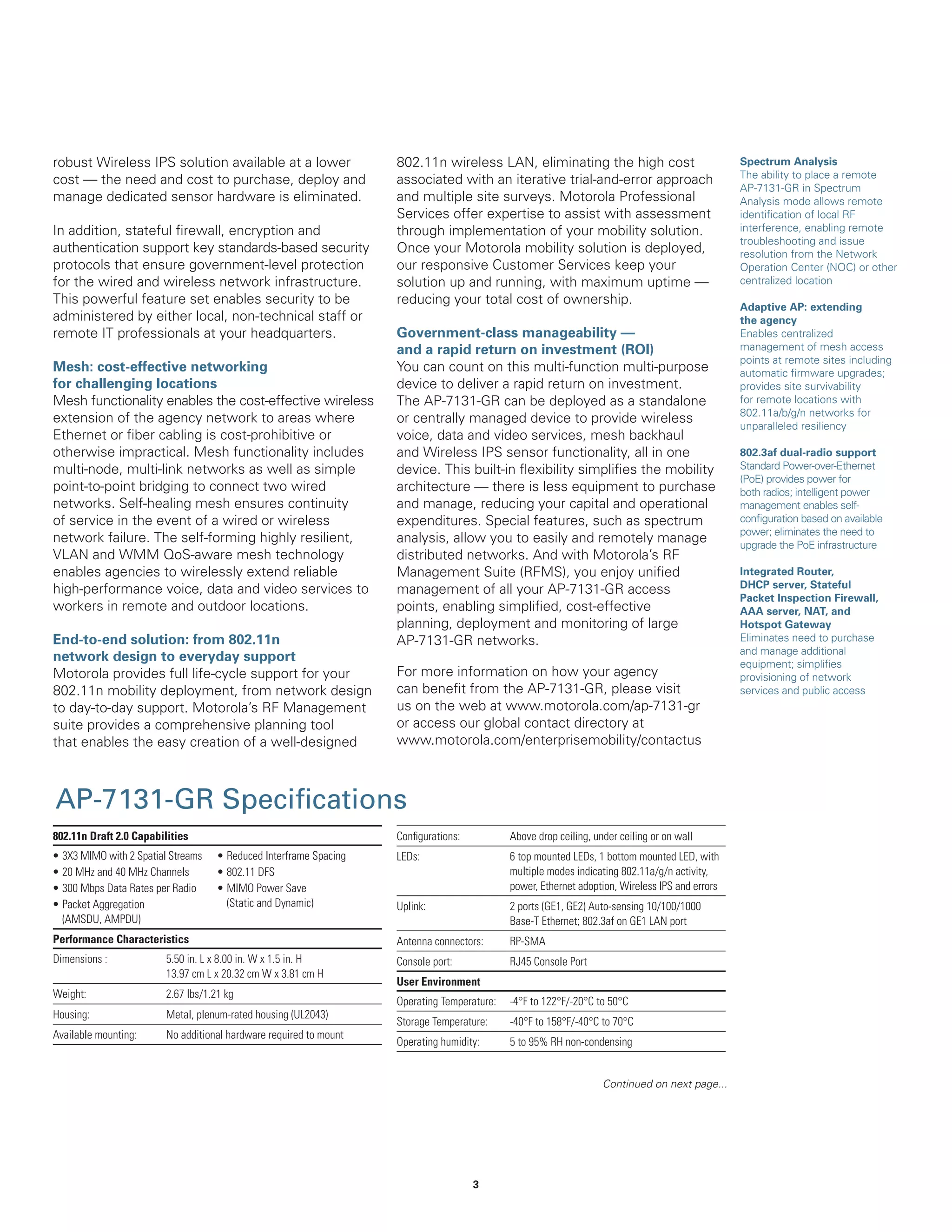 robust Wireless IPS solution available at a lower
cost — the need and cost to purchase, deploy and
manage dedicated sensor hardware is eliminated.
In addition, stateful firewall, encryption and
authentication support key standards-based security
protocols that ensure government-level protection
for the wired and wireless network infrastructure.
This powerful feature set enables security to be
administered by either local, non-technical staff or
remote IT professionals at your headquarters.
Mesh: cost-effective networking
for challenging locations
Mesh functionality enables the cost-effective wireless
extension of the agency network to areas where
Ethernet or fiber cabling is cost-prohibitive or
otherwise impractical. Mesh functionality includes
multi-node, multi-link networks as well as simple
point-to-point bridging to connect two wired
networks. Self-healing mesh ensures continuity
of service in the event of a wired or wireless
network failure. The self-forming highly resilient,
VLAN and WMM QoS-aware mesh technology
enables agencies to wirelessly extend reliable
high-performance voice, data and video services to
workers in remote and outdoor locations.
End-to-end solution: from 802.11n
network design to everyday support
Motorola provides full life-cycle support for your
802.11n mobility deployment, from network design
to day-to-day support. Motorola’s RF Management
suite provides a comprehensive planning tool
that enables the easy creation of a well-designed

802.11n wireless LAN, eliminating the high cost
associated with an iterative trial-and-error approach
and multiple site surveys. Motorola Professional
Services offer expertise to assist with assessment
through implementation of your mobility solution.
Once your Motorola mobility solution is deployed,
our responsive Customer Services keep your
solution up and running, with maximum uptime —
reducing your total cost of ownership.
Government-class manageability —
and a rapid return on investment (ROI)
You can count on this multi-function multi-purpose
device to deliver a rapid return on investment.
The AP-7131-GR can be deployed as a standalone
or centrally managed device to provide wireless
voice, data and video services, mesh backhaul
and Wireless IPS sensor functionality, all in one
device. This built-in flexibility simplifies the mobility
architecture — there is less equipment to purchase
and manage, reducing your capital and operational
expenditures. Special features, such as spectrum
analysis, allow you to easily and remotely manage
distributed networks. And with Motorola’s RF
Management Suite (RFMS), you enjoy unified
management of all your AP-7131-GR access
points, enabling simplified, cost-effective
planning, deployment and monitoring of large
AP-7131-GR networks.
For more information on how your agency
can benefit from the AP-7131-GR, please visit
us on the web at www.motorola.com/ap-7131-gr
or access our global contact directory at
www.motorola.com/enterprisemobility/contactus

AP-7131-GR Specifications
802.11n Draft 2.0 Capabilities

Configurations:

Above drop ceiling, under ceiling or on wall

LEDs:

6 top mounted LEDs, 1 bottom mounted LED, with
multiple modes indicating 802.11a/g/n activity,
power, Ethernet adoption, Wireless IPS and errors

Uplink:

2 ports (GE1, GE2) Auto-sensing 10/100/1000
Base-T Ethernet; 802.3af on GE1 LAN port

Performance Characteristics

Antenna connectors:

RP-SMA

Dimensions :

Console port:

RJ45 Console Port

•
•
•
•

3X3 MIMO with 2 Spatial Streams
20 MHz and 40 MHz Channels
300 Mbps Data Rates per Radio
Packet Aggregation
(AMSDU, AMPDU)

• Reduced Interframe Spacing
• 802.11 DFS
• MIMO Power Save
(Static and Dynamic)

5.50 in. L x 8.00 in. W x 1.5 in. H
13.97 cm L x 20.32 cm W x 3.81 cm H

Weight:

2.67 lbs/1.21 kg

Housing:

Metal, plenum-rated housing (UL2043)

Available mounting:

No additional hardware required to mount

User Environment
Operating Temperature:

-4°F to 122°F/-20°C to 50°C

Storage Temperature:

-40°F to 158°F/-40°C to 70°C

Operating humidity:

5 to 95% RH non-condensing
Continued on next page...

3

Spectrum Analysis
The ability to place a remote
AP-7131-GR in Spectrum
Analysis mode allows remote
identification of local RF
interference, enabling remote
troubleshooting and issue
resolution from the Network
Operation Center (NOC) or other
centralized location
Adaptive AP: extending
the agency
Enables centralized
management of mesh access
points at remote sites including
automatic firmware upgrades;
provides site survivability
for remote locations with
802.11a/b/g/n networks for
unparalleled resiliency
802.3af dual-radio support
Standard Power-over-Ethernet
(PoE) provides power for
both radios; intelligent power
management enables selfconfiguration based on available
power; eliminates the need to
upgrade the PoE infrastructure
Integrated Router,
DHCP server, Stateful
Packet Inspection Firewall,
AAA server, NAT, and
Hotspot Gateway
Eliminates need to purchase
and manage additional
equipment; simplifies
provisioning of network
services and public access

 