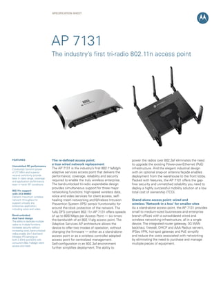 SPECIFICATION SHEET




                                   AP 7131
                                   The industry’s first tri-radio 802.11n access point




FEATURES                           The re-defined access point:                        power the radios over 802.3af eliminates the need
                                   a true wired network replacement                    to upgrade the existing Power-over-Ethernet (PoE)
Unmatched RF performance
Conducted transmit power           The AP 7131 is the industry’s first 802.11a/b/g/n   infrastructure. And the elegant industrial design
of 27.7dBm and superior            adaptive services access point that delivers the    with an optional snap-on antenna façade enables
receive sensitivity provide        performance, coverage, reliability and security     deployment from the warehouse to the front lobby.
best in class range, coverage
and application performance,       required to enable the truly wireless enterprise.   Packed with features, the AP 7131 offers the gap-
even in harsh RF conditions        The band-unlocked tri-radio expandable design       free security and unmatched reliability you need to
                                   provides simultaneous support for three major       deploy a highly successful mobility solution at a low
802.11n support
with 3X3 MIMO
                                   networking functions: high-speed wireless data,     total cost of ownership (TCO).
Delivers maximum wireless          voice and video services for client access, self-
network throughput to              healing mesh networking and Wireless Intrusion      Stand-alone access point: wired and
support virtually any              Prevention System (IPS) sensor functionality for    wireless ‘Network in a box’ for smaller sites
enterprise application,
including voice and video          around the clock protection of the network. The     As a stand-alone access point, the AP 7131 provides
                                   fully DFS compliant 802.11n AP 7131 offers speeds   small to medium-sized businesses and enterprise
Band-unlocked                      of up to 600 Mbps per Access Point — six times      branch offices with a consolidated wired and
dual band design
The ability to dedicate multiple
                                   the bandwidth of an 802.11a/g access point. The     wireless networking infrastructure, all in a single
radios to multiple functions       Adaptive Services AP architecture allows the        device. The integrated router gateway, 3G WAN
increases security without         device to offer two modes of operation, without     backhaul, firewall, DHCP and AAA Radius servers,
increasing costs; band-unlocked                                                        IPSec VPN, hot-spot gateway and PoE simplify
                                   changing the firmware — either as a stand-alone
radios enable 24x7 dual band
Wireless IPS sensing on            access point or as a wireless controller adopted    and reduce the costs associated with networking
both 2.4GHz and 5GHz with          access point for centralized management.            by eliminating the need to purchase and manage
concurrent 802.11a/b/g/n client    Self-configuration in an 802.3af environment        multiple pieces of equipment.
access and mesh
                                   further simplifies deployment. The ability to
 