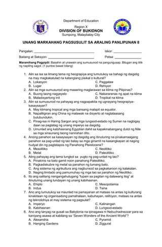 Department of Education
Region X
DIVISION OF BUKIDNON
Sumpong, Malaybalay City
UNANG MARKAHANG PAGSUSULIT SA ARALING PANLIPUNAN 8
Pangalan: __________________________________ Iskor: ________________
Baitang at Seksyon: __________________________ Petsa: _______________
Maramihang Pagpipili: Basahin at unawain ang sumusunod na pangungusap. Bilugan ang titik
ng napiling sagot. (1 puntos bawat bilang)
1. Alin sa isa sa limang tema ng heograpiya ang tumutukoy sa bahagi ng daigidig
na may magkakatulad na katangiang pisikal o kultural?
A. Lokasyon C. Paggalaw
B. Lugar D. Rehiyon
2. Alin sa mga sumusunod ang maaaring maglarawan sa klima ng Pilipinas?
A. Buong taong nagyeyelo C. Nakararanas ng apat na klima
B. Maladisyertong init D. Tropikal na klima
3. Alin sa sumusunod na pahayag ang nagpapakita ng ugnayang heograpiya-
kasaysayan?
A. May klimang tropical ang mga bansang malapit sa equator.
B. Napaliligiran ang China ng malawak na disyerto at nagtataasang
bulubundukin.
C. Pinag-isa ni Haring Sargon ang mga lungsod-estado ng Sumer na nagbigay
daan sa pagtatag ng unang imperyo sa daigidig.
D. Umunlad ang kabihasnang Egyptian dahil sa kapakinabangang dulot ng Nile
sa mga sinaunang taong nanirahan dito.
4. Anong panahon sa kasaysayan ng daigidig ang itinuturing na pinakamaagang
panahon sa pag-unlad ng tao batay sa mga ginamit na kasangkapan at naging
hudyat din ng pagtatapos ng Panahong Pleistocene?
A. Mesolitiko C. Neolitiko
B. Metal D. Paleolitiko
5. Aling pahayag ang tama tungkol sa yugto ng pag-unlad ng tao?
A. Pinakinis na bato gamit noon panahong Paleolitiko.
B. Pagkadiskubre ng metal sa panahon ng lumang bato.
C. Ang sistema ng agrikultura ang nagbunsod sa pagkakaroon ng kalakalan.
D. Naging limitado ang pamumuhay ng mga tao sa panahon ng Neolitiko.
6. Ito ang salitang nangangahulugang “lupain sa pagitan ng dalawang ilog” at
itinuturing unang lundayan ng unang kabihasnan.
A. Ehipto C. Mesopotamia
B. Indus D. Tsina
7. Ano ang tumutukoy sa maunlad na pamayanan at mataas na antas ng kulturang
kinakitaan ng organisadong pamahalaan, kabuhayan, relihiyon, mataas na antas
ng teknolohiya at may sistema ng pagsulat?
A. Imperyo C. Kalinangan
B. Kabihasnan D. Lungsod-estado
8. Ano ang tanyag na gusali sa Babylonia na ipinagawa ni Nebuchadnezzar para sa
kaniyang asawa at kabilang sa “Seven Wonders of the Ancient World”?
A. Alexandria C. Pyramid
B. Hanging Gardens D. Ziggurat
 