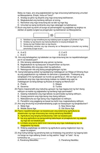 Batay sa mapa, ano ang pagkakatulad ng mga sinaunang kabihasnang umunlad
sa Mesopotamia, Ehipto, Indus at Tsino?
A. Itinatag sa gitna ng disyerto ang mga sinaunang kabihasnan.
B. Magkakatulad ang kanilang relihiyon at sining.
C. Nanirahan ang mga sinaunang tao sa tabi ng mga ilog.
D. Umunlad sa isang kontinente ang mga nabanggit na kabihasnan.
17.Buuin ang tsart ng sanhi at bunga sa pamamagitan ng pagtatala ng angkop na
dahilan at epekto tungkol sa pinagmulan ng kabihasnan sa Mesopotamia.
A. A at D C. C at D
B. B at C D. D at A
18. Ano ang kahalagahan ng kalakalan sa mga sinaunang tao na napakikinabangan
pa rin sa kasalukuyan?
A. Dito lamang nakadepende ang yaman ng bansa.
B. Nagkakaloob ito ng kaayusan at kayahimikan sa lipunan.
C. Nakasalalay dito ang pag-unlad ng agrikultura.
D. Natutugunan nito ang ibang pangangailangan ng tao.
19. Isang katangiang pisikal ng kapaligirang matatagpuan sa Hilaga at Gitnang Asya
ay ang pagkakaroon ng malawak na damuhan o grasslands. Tinatayang ang
sangkapat (1/4) ng kalupaan sa mundo ay ganitong uri. Alin sa mga uri ng
grasslands ang may mga damuhang mataas na malalim ang ugat na
matatagpuan sa ilang bahagi ng Russia at maging sa Manchuria?
A. Prairie C. Steppe
B. Savanna D. Tundra
20.Paano mapananatili ang mabuting ugnayan ng mga tagasunod ng iba’t ibang
relihiyon sa kabila ng pagkakaiba ng kanilang mga paniniwala?
A. Gawing makatwiran ang mga taliwas na paniniwala ng ibang relihiyon.
B. Huwag pansinin ang mga taong may ibang relihiyon.
C. Makisalamuha sa mga taong may magkatulad na relihiyon.
D. Panatilihin ang pagglang sa bawat isa kahit may magkakaibang relihiyon.
21.Ano ang itinuturing na pinakamahabang yugto sa kasaysayan ng sangkatauhan?
A. Metal Age C. New Stone Age
B. Middle Stone Age D. Old Stone Age
22.Paano napakikinabangan sa kasalukuyan ang sistemang agrikultura na
pinasimulan ng mga sinaunang tao noong panahong Neolitiko?
A. Agrikultura ang tanging ikinabubuhay natin sa kasalukuyan.
B. Isa ang agrikultura sa pangunahing kabuhayan at pinagkukunan ng pagkain
ng mga tao sa kasalukuyan.
C. Limitado ang karne dahil hindi marunong ang mga makabagong tao na
magpaamo ng hayop.
D. Walang pagbabago sa sistema ng agrikultura upang magkaroon tayo ng
sapat na pagkain.
23.Ang huling bahagi ng panahong bato ay tinatawag ring panahon ng bagong bato
na hango sa mga salitang Greek na ibig sabihin “bago” at “bato”. Ito ay
tumtutukoy sa ______________.
A. Panahong Mesolitiko C. Panahong Neolitiko
A. Natuklasan ng mga nomadikong tao ang matabang lupain sa pagitan ng Euphrates at Tigris.
B. Sinalakay ng mga Assyrian ang imperyong Babylonia na tuluyang ikinabagsak nito.
C. Nanaig ang mga Chaldean laban sa mga Assyrian.
D. Permanenteng nanirahan ang mga sinaunang tao sa Mesopotamia at pinaunlad ang kanilang
pamumuhay sa lugar na iyon.
 