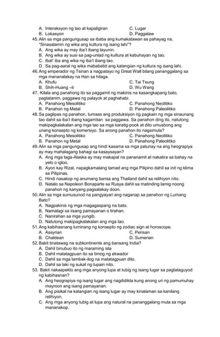 A. Interaksyon ng tao at kapaligiran C. Lugar
B. Lokasyon D. Paggalaw
45.Alin sa mga pangungusap sa ibaba ang kumakatawan sa pahayag na,
“Sinasalamin ng wika ang kultura ng isang lahi”?
A. Ang wika ay may iba’t ibang layunin.
B. Ang wika ay susi sa pag-unlad ng kultura at kabuhayan ng tao.
C. Ibat’ iba ang wika ng iba’t ibang tao.
D. Sa pag-aaral ng wika mababatid ang katangian ng kultura ng isang lahi.
46.Ang emperador ng Tsinan a nagpatayo ng Great Wall bilang pananggalang sa
mga mananalakay na Han sa hilaga.
A. Khufu C. Tai Tsung
B. Shih-Huang –ti D. Wu Wang
47. Kilala ang panahong ito sa paggamit ng makinis na kasangkapang bato,
pagtatanim, paggawa ng palayok at paghahabi.
A. Panahong Mesolitiko C. Panahong Neolitiko
B. Panahon ng Metal D. Panahong Paleolitiko
48.Sa paglipas ng panahon, tumaas ang produksiyon ng pagkain ng mga sinaunang
tao dahil sa iba’t ibang kagamitan sa paggawa. Sa panahon ding ito, natutong
makipagkalakalan ang mga tao sa mga karatig-pook at dito umusbong ang
unang konsepto ng komersiyo. Sa anong panahon ito nagsimula?
A. Panahong Mesolitiko C. Panahong Neolitiko
B. Panahon ng Metal D. Panahong Paleolitiko
49.Alin sa mga pangungusap ang hindi kasama sa mga patunay na ang heograpiya
ay may mahalagang bahagi sa kasaysayan?
A. Ang mga taga-Alaska ay may makapal na pananamit at nakatira sa bahay na
yelo o igloo.
B. Ayon kay Rizal, napagkamalang tamad ang mga Pilipino dahil sa init ng klima
sa Pilipinas.
C. Hindi nasakop ng anumang bansa ang Thailand dahil sa relihiyon nito.
D. Natalo sa Napoleon Bonaparte sa Rusya dahil sa matinding lamig noong
panahon ng kanyang pagsalakay doon.
50.Alin sa mga sumusunod na pangyayari ang naganap sa panahon ng Lumang
Bato?
A. Nagpakinis ng mga magagaspang na bato.
B. Namalagi sa iisang pamayanan o tirahan.
C. Nanirahan sa mga yungib.
D. Natutong makipagkalakalan ang mga tao.
51.Ang kabihasnang luminang ng konsepto ng zodiac sign at horoscope.
A. Assyrian C. Perisan
B. Chaldean D. Sumerian
52.Bakit tinatawag na subkontinente ang bansang India?
A. Dahil binubuo ito ng maraming isla
B. Dahil matatagpuan ito sa timog ng ekwador
C. Dahil sa mga lambak-ilog na matatagpuan dito.
D. Dahil sa laki ng sukat ng lupain nito.
53. Bakit nakaapekto ang mga anyong lupa at tubig ng isang lugar sa pagtataguyod
ng kabihasnan?
A. Ang heograpiya ng isang lugar ang nagdidikta kung anong uri ng pamumuhay
mayroon ang isang pamayanan.
B. Ang pisikal na katangian ng isang lugar ay may kinalaman sa kanilang
relihiyon.
C. Ang mga anyong tubig at lupa ang natural na pananggalang mula sa mga
mananakop.
 
