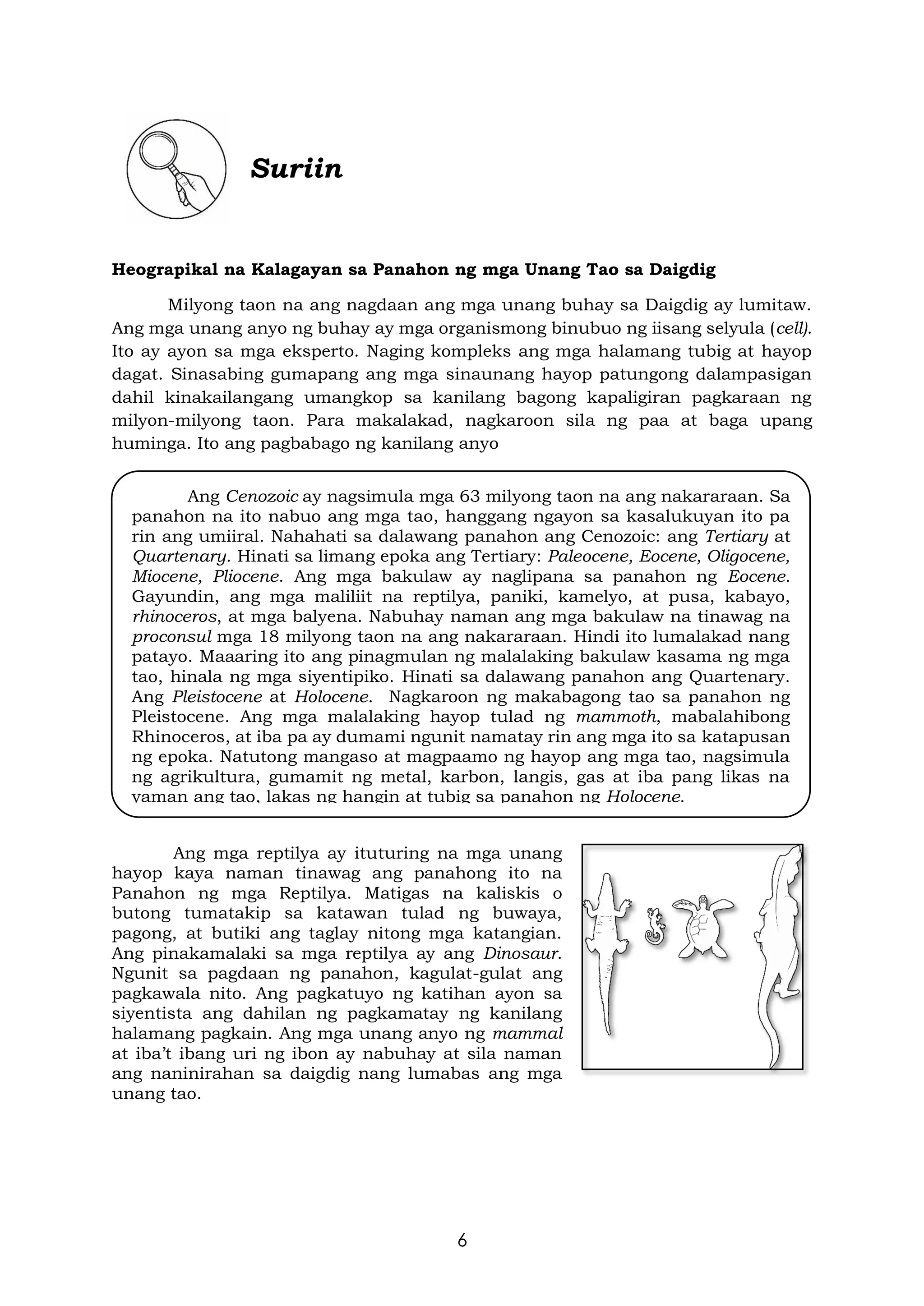 6
Suriin
Heograpikal na Kalagayan sa Panahon ng mga Unang Tao sa Daigdig
Milyong taon na ang nagdaan ang mga unang buhay sa Daigdig ay lumitaw.
Ang mga unang anyo ng buhay ay mga organismong binubuo ng iisang selyula (cell).
Ito ay ayon sa mga eksperto. Naging kompleks ang mga halamang tubig at hayop
dagat. Sinasabing gumapang ang mga sinaunang hayop patungong dalampasigan
dahil kinakailangang umangkop sa kanilang bagong kapaligiran pagkaraan ng
milyon-milyong taon. Para makalakad, nagkaroon sila ng paa at baga upang
huminga. Ito ang pagbabago ng kanilang anyo
Ang mga reptilya ay ituturing na mga unang
hayop kaya naman tinawag ang panahong ito na
Panahon ng mga Reptilya. Matigas na kaliskis o
butong tumatakip sa katawan tulad ng buwaya,
pagong, at butiki ang taglay nitong mga katangian.
Ang pinakamalaki sa mga reptilya ay ang Dinosaur.
Ngunit sa pagdaan ng panahon, kagulat-gulat ang
pagkawala nito. Ang pagkatuyo ng katihan ayon sa
siyentista ang dahilan ng pagkamatay ng kanilang
halamang pagkain. Ang mga unang anyo ng mammal
at iba’t ibang uri ng ibon ay nabuhay at sila naman
ang naninirahan sa daigdig nang lumabas ang mga
unang tao.
Ang Cenozoic ay nagsimula mga 63 milyong taon na ang nakararaan. Sa
panahon na ito nabuo ang mga tao, hanggang ngayon sa kasalukuyan ito pa
rin ang umiiral. Nahahati sa dalawang panahon ang Cenozoic: ang Tertiary at
Quartenary. Hinati sa limang epoka ang Tertiary: Paleocene, Eocene, Oligocene,
Miocene, Pliocene. Ang mga bakulaw ay naglipana sa panahon ng Eocene.
Gayundin, ang mga maliliit na reptilya, paniki, kamelyo, at pusa, kabayo,
rhinoceros, at mga balyena. Nabuhay naman ang mga bakulaw na tinawag na
proconsul mga 18 milyong taon na ang nakararaan. Hindi ito lumalakad nang
patayo. Maaaring ito ang pinagmulan ng malalaking bakulaw kasama ng mga
tao, hinala ng mga siyentipiko. Hinati sa dalawang panahon ang Quartenary.
Ang Pleistocene at Holocene. Nagkaroon ng makabagong tao sa panahon ng
Pleistocene. Ang mga malalaking hayop tulad ng mammoth, mabalahibong
Rhinoceros, at iba pa ay dumami ngunit namatay rin ang mga ito sa katapusan
ng epoka. Natutong mangaso at magpaamo ng hayop ang mga tao, nagsimula
ng agrikultura, gumamit ng metal, karbon, langis, gas at iba pang likas na
yaman ang tao, lakas ng hangin at tubig sa panahon ng Holocene.
 