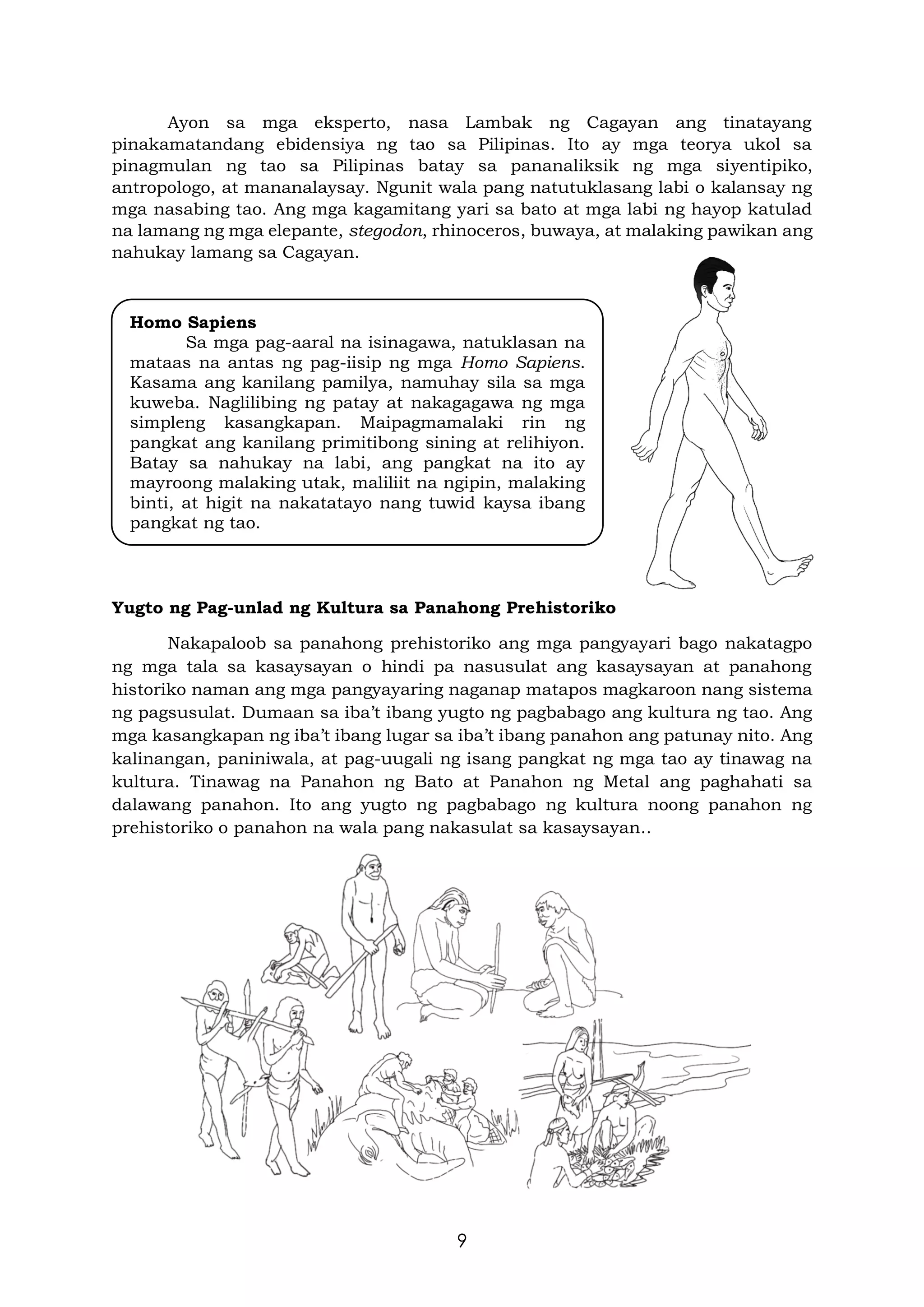 9
Ayon sa mga eksperto, nasa Lambak ng Cagayan ang tinatayang
pinakamatandang ebidensiya ng tao sa Pilipinas. Ito ay mga teorya ukol sa
pinagmulan ng tao sa Pilipinas batay sa pananaliksik ng mga siyentipiko,
antropologo, at mananalaysay. Ngunit wala pang natutuklasang labi o kalansay ng
mga nasabing tao. Ang mga kagamitang yari sa bato at mga labi ng hayop katulad
na lamang ng mga elepante, stegodon, rhinoceros, buwaya, at malaking pawikan ang
nahukay lamang sa Cagayan.
Yugto ng Pag-unlad ng Kultura sa Panahong Prehistoriko
Nakapaloob sa panahong prehistoriko ang mga pangyayari bago nakatagpo
ng mga tala sa kasaysayan o hindi pa nasusulat ang kasaysayan at panahong
historiko naman ang mga pangyayaring naganap matapos magkaroon nang sistema
ng pagsusulat. Dumaan sa iba’t ibang yugto ng pagbabago ang kultura ng tao. Ang
mga kasangkapan ng iba’t ibang lugar sa iba’t ibang panahon ang patunay nito. Ang
kalinangan, paniniwala, at pag-uugali ng isang pangkat ng mga tao ay tinawag na
kultura. Tinawag na Panahon ng Bato at Panahon ng Metal ang paghahati sa
dalawang panahon. Ito ang yugto ng pagbabago ng kultura noong panahon ng
prehistoriko o panahon na wala pang nakasulat sa kasaysayan..
Homo Sapiens
Sa mga pag-aaral na isinagawa, natuklasan na
mataas na antas ng pag-iisip ng mga Homo Sapiens.
Kasama ang kanilang pamilya, namuhay sila sa mga
kuweba. Naglilibing ng patay at nakagagawa ng mga
simpleng kasangkapan. Maipagmamalaki rin ng
pangkat ang kanilang primitibong sining at relihiyon.
Batay sa nahukay na labi, ang pangkat na ito ay
mayroong malaking utak, maliliit na ngipin, malaking
binti, at higit na nakatatayo nang tuwid kaysa ibang
pangkat ng tao.
 