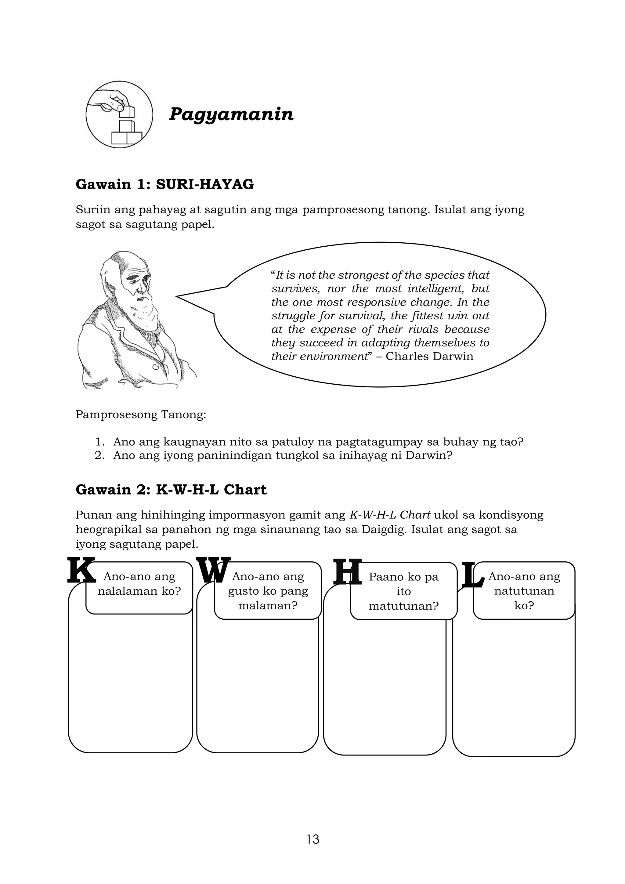 13
Pagyamanin
Gawain 1: SURI-HAYAG
Suriin ang pahayag at sagutin ang mga pamprosesong tanong. Isulat ang iyong
sagot sa sagutang papel.
Pamprosesong Tanong:
1. Ano ang kaugnayan nito sa patuloy na pagtatagumpay sa buhay ng tao?
2. Ano ang iyong paninindigan tungkol sa inihayag ni Darwin?
Gawain 2: K-W-H-L Chart
Punan ang hinihinging impormasyon gamit ang K-W-H-L Chart ukol sa kondisyong
heograpikal sa panahon ng mga sinaunang tao sa Daigdig. Isulat ang sagot sa
iyong sagutang papel.
“It is not the strongest of the species that
survives, nor the most intelligent, but
the one most responsive change. In the
struggle for survival, the fittest win out
at the expense of their rivals because
they succeed in adapting themselves to
their environment” – Charles Darwin
Ano-ano ang
nalalaman ko?
Ano-ano ang
gusto ko pang
malaman?
Paano ko pa
ito
matutunan?
Ano-ano ang
natutunan
ko?
K W H L
 