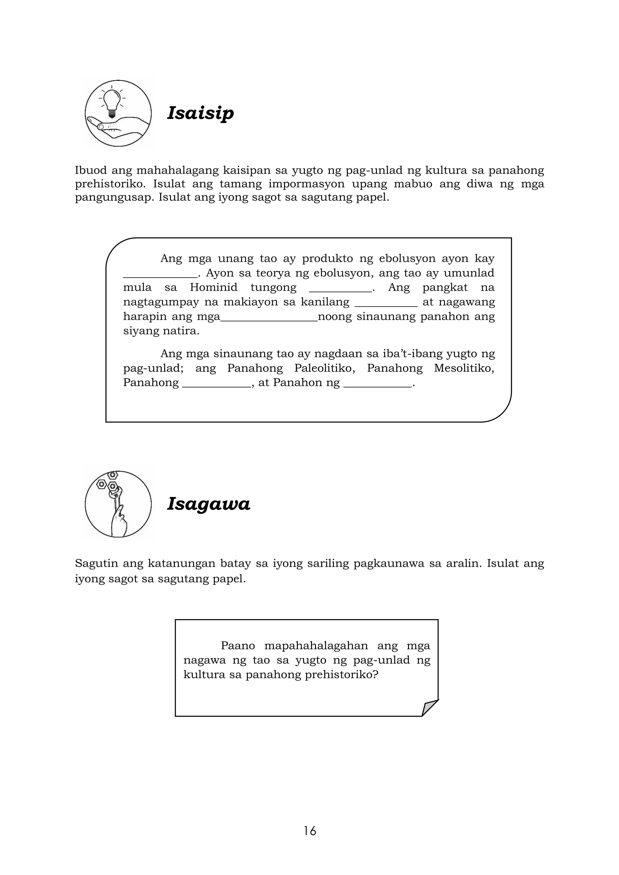 16
Isaisip
Ibuod ang mahahalagang kaisipan sa yugto ng pag-unlad ng kultura sa panahong
prehistoriko. Isulat ang tamang impormasyon upang mabuo ang diwa ng mga
pangungusap. Isulat ang iyong sagot sa sagutang papel.
Isagawa
Sagutin ang katanungan batay sa iyong sariling pagkaunawa sa aralin. Isulat ang
iyong sagot sa sagutang papel.
Ang mga unang tao ay produkto ng ebolusyon ayon kay
_____________. Ayon sa teorya ng ebolusyon, ang tao ay umunlad
mula sa Hominid tungong ___________. Ang pangkat na
nagtagumpay na makiayon sa kanilang ___________ at nagawang
harapin ang mga_________________noong sinaunang panahon ang
siyang natira.
Ang mga sinaunang tao ay nagdaan sa iba’t-ibang yugto ng
pag-unlad; ang Panahong Paleolitiko, Panahong Mesolitiko,
Panahong ____________, at Panahon ng ____________.
Paano mapahahalagahan ang mga
nagawa ng tao sa yugto ng pag-unlad ng
kultura sa panahong prehistoriko?
 