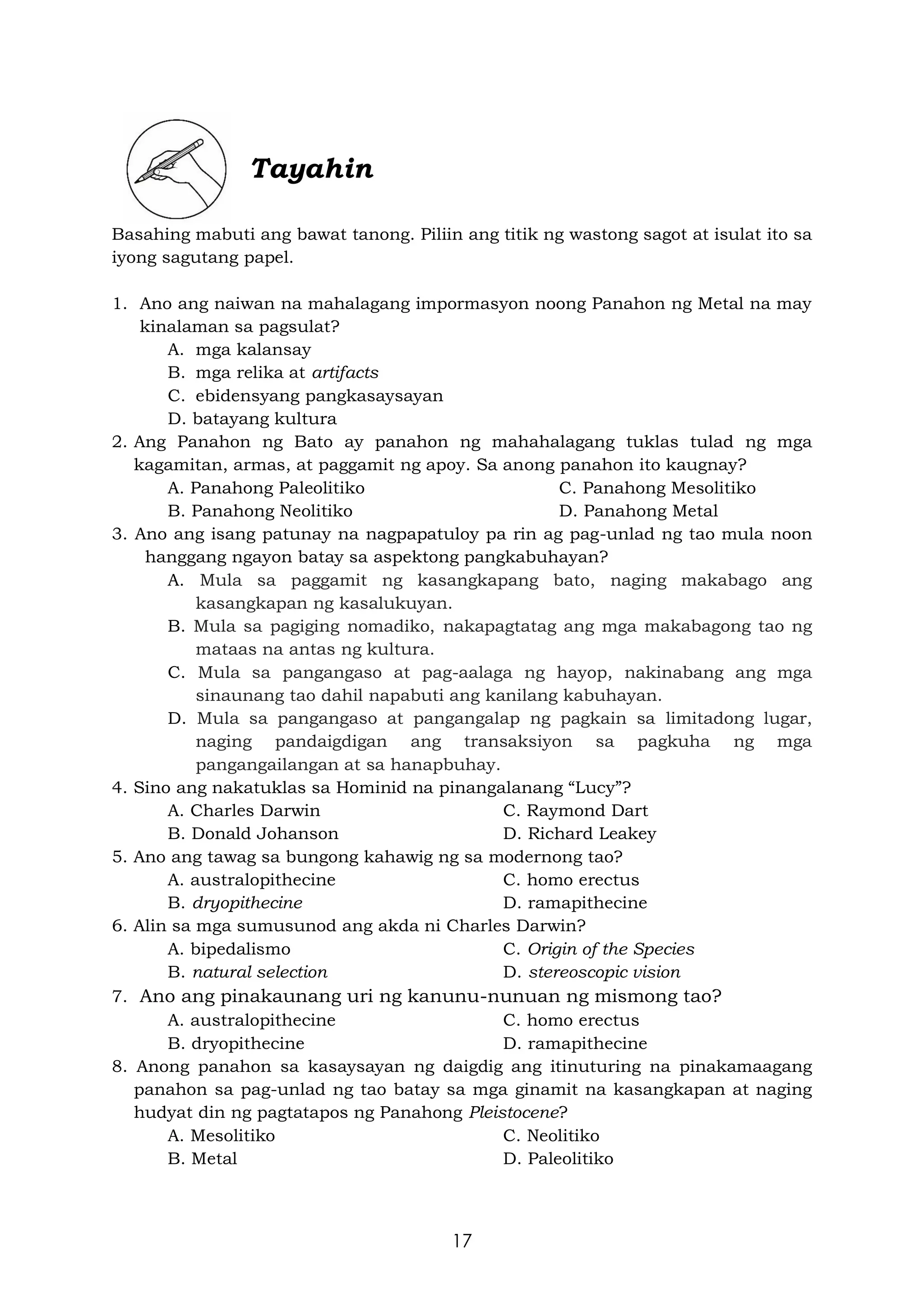 17
Tayahin
Basahing mabuti ang bawat tanong. Piliin ang titik ng wastong sagot at isulat ito sa
iyong sagutang papel.
1. Ano ang naiwan na mahalagang impormasyon noong Panahon ng Metal na may
kinalaman sa pagsulat?
A. mga kalansay
B. mga relika at artifacts
C. ebidensyang pangkasaysayan
D. batayang kultura
2. Ang Panahon ng Bato ay panahon ng mahahalagang tuklas tulad ng mga
kagamitan, armas, at paggamit ng apoy. Sa anong panahon ito kaugnay?
A. Panahong Paleolitiko C. Panahong Mesolitiko
B. Panahong Neolitiko D. Panahong Metal
3. Ano ang isang patunay na nagpapatuloy pa rin ag pag-unlad ng tao mula noon
hanggang ngayon batay sa aspektong pangkabuhayan?
A. Mula sa paggamit ng kasangkapang bato, naging makabago ang
kasangkapan ng kasalukuyan.
B. Mula sa pagiging nomadiko, nakapagtatag ang mga makabagong tao ng
mataas na antas ng kultura.
C. Mula sa pangangaso at pag-aalaga ng hayop, nakinabang ang mga
sinaunang tao dahil napabuti ang kanilang kabuhayan.
D. Mula sa pangangaso at pangangalap ng pagkain sa limitadong lugar,
naging pandaigdigan ang transaksiyon sa pagkuha ng mga
pangangailangan at sa hanapbuhay.
4. Sino ang nakatuklas sa Hominid na pinangalanang “Lucy”?
A. Charles Darwin C. Raymond Dart
B. Donald Johanson D. Richard Leakey
5. Ano ang tawag sa bungong kahawig ng sa modernong tao?
A. australopithecine C. homo erectus
B. dryopithecine D. ramapithecine
6. Alin sa mga sumusunod ang akda ni Charles Darwin?
A. bipedalismo C. Origin of the Species
B. natural selection D. stereoscopic vision
7. Ano ang pinakaunang uri ng kanunu-nunuan ng mismong tao?
A. australopithecine C. homo erectus
B. dryopithecine D. ramapithecine
8. Anong panahon sa kasaysayan ng daigdig ang itinuturing na pinakamaagang
panahon sa pag-unlad ng tao batay sa mga ginamit na kasangkapan at naging
hudyat din ng pagtatapos ng Panahong Pleistocene?
A. Mesolitiko C. Neolitiko
B. Metal D. Paleolitiko
 