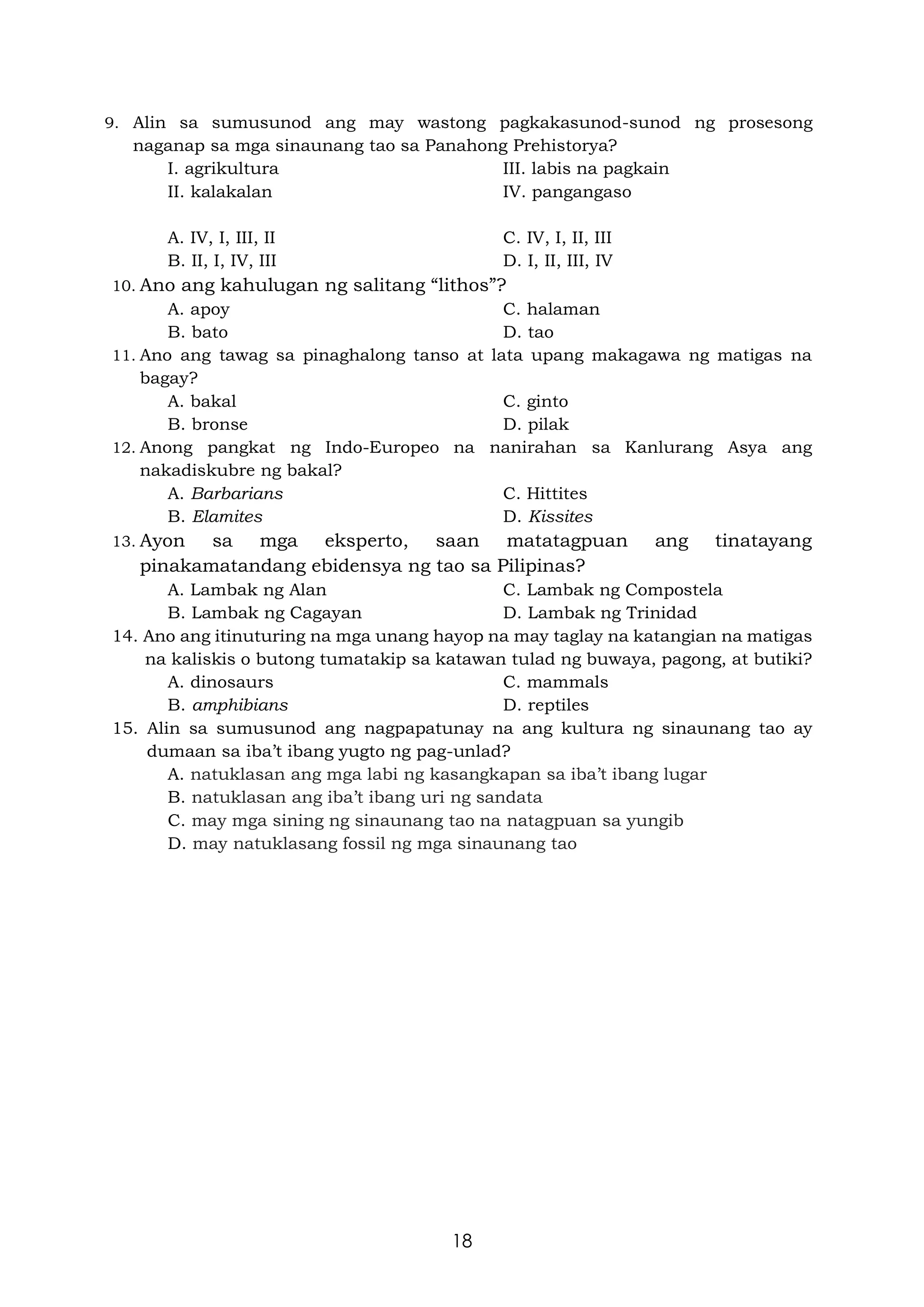 18
9. Alin sa sumusunod ang may wastong pagkakasunod-sunod ng prosesong
naganap sa mga sinaunang tao sa Panahong Prehistorya?
I. agrikultura III. labis na pagkain
II. kalakalan IV. pangangaso
A. IV, I, III, II C. IV, I, II, III
B. II, I, IV, III D. I, II, III, IV
10. Ano ang kahulugan ng salitang “lithos”?
A. apoy C. halaman
B. bato D. tao
11. Ano ang tawag sa pinaghalong tanso at lata upang makagawa ng matigas na
bagay?
A. bakal C. ginto
B. bronse D. pilak
12. Anong pangkat ng Indo-Europeo na nanirahan sa Kanlurang Asya ang
nakadiskubre ng bakal?
A. Barbarians C. Hittites
B. Elamites D. Kissites
13. Ayon sa mga eksperto, saan matatagpuan ang tinatayang
pinakamatandang ebidensya ng tao sa Pilipinas?
A. Lambak ng Alan C. Lambak ng Compostela
B. Lambak ng Cagayan D. Lambak ng Trinidad
14. Ano ang itinuturing na mga unang hayop na may taglay na katangian na matigas
na kaliskis o butong tumatakip sa katawan tulad ng buwaya, pagong, at butiki?
A. dinosaurs C. mammals
B. amphibians D. reptiles
15. Alin sa sumusunod ang nagpapatunay na ang kultura ng sinaunang tao ay
dumaan sa iba’t ibang yugto ng pag-unlad?
A. natuklasan ang mga labi ng kasangkapan sa iba’t ibang lugar
B. natuklasan ang iba’t ibang uri ng sandata
C. may mga sining ng sinaunang tao na natagpuan sa yungib
D. may natuklasang fossil ng mga sinaunang tao
 