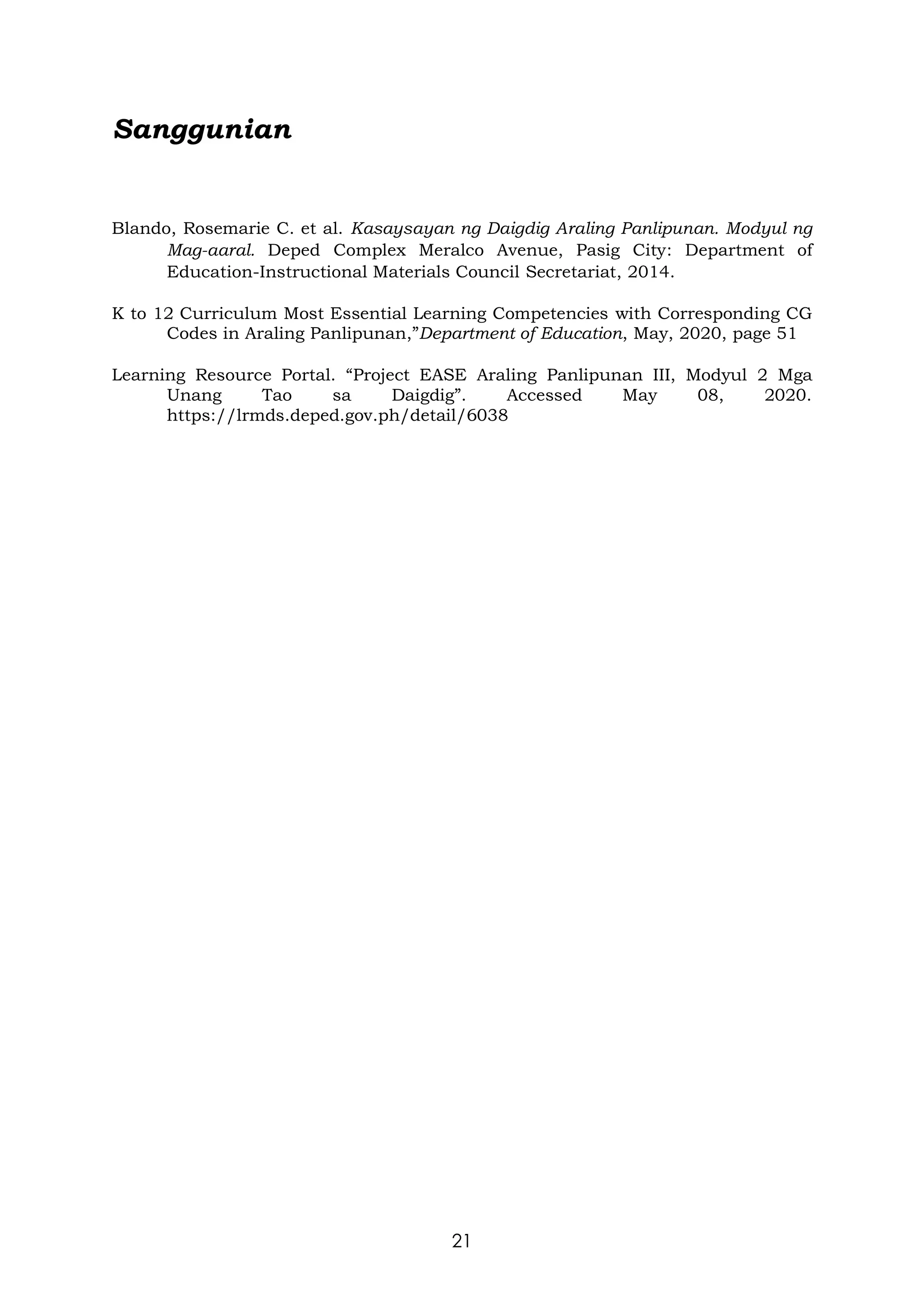 21
Sanggunian
Blando, Rosemarie C. et al. Kasaysayan ng Daigdig Araling Panlipunan. Modyul ng
Mag-aaral. Deped Complex Meralco Avenue, Pasig City: Department of
Education-Instructional Materials Council Secretariat, 2014.
K to 12 Curriculum Most Essential Learning Competencies with Corresponding CG
Codes in Araling Panlipunan,”Department of Education, May, 2020, page 51
Learning Resource Portal. “Project EASE Araling Panlipunan III, Modyul 2 Mga
Unang Tao sa Daigdig”. Accessed May 08, 2020.
https://lrmds.deped.gov.ph/detail/6038
 
