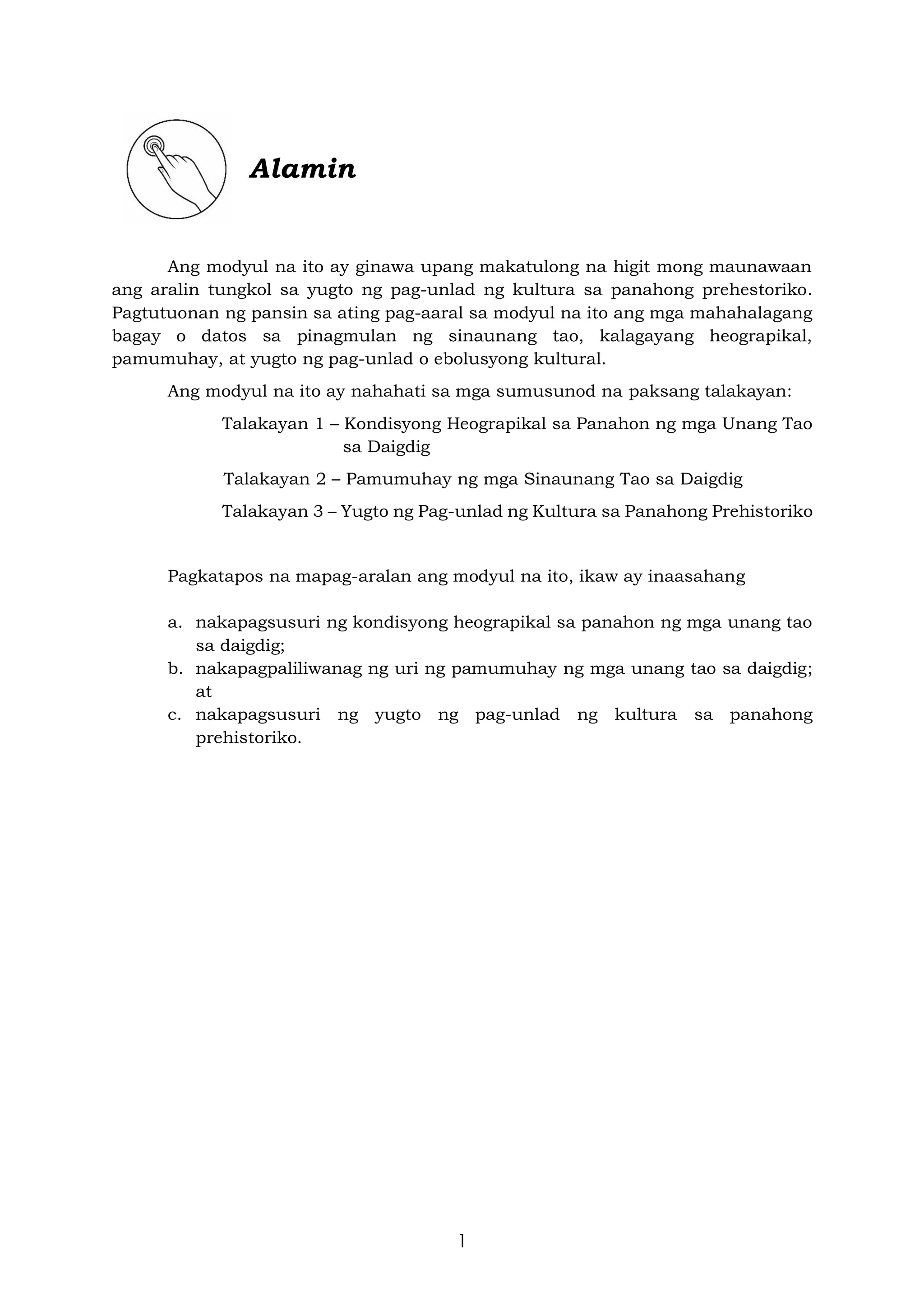 1
Alamin
Ang modyul na ito ay ginawa upang makatulong na higit mong maunawaan
ang aralin tungkol sa yugto ng pag-unlad ng kultura sa panahong prehestoriko.
Pagtutuonan ng pansin sa ating pag-aaral sa modyul na ito ang mga mahahalagang
bagay o datos sa pinagmulan ng sinaunang tao, kalagayang heograpikal,
pamumuhay, at yugto ng pag-unlad o ebolusyong kultural.
Ang modyul na ito ay nahahati sa mga sumusunod na paksang talakayan:
Talakayan 1 – Kondisyong Heograpikal sa Panahon ng mga Unang Tao
sa Daigdig
Talakayan 2 – Pamumuhay ng mga Sinaunang Tao sa Daigdig
Talakayan 3 – Yugto ng Pag-unlad ng Kultura sa Panahong Prehistoriko
Pagkatapos na mapag-aralan ang modyul na ito, ikaw ay inaasahang
a. nakapagsusuri ng kondisyong heograpikal sa panahon ng mga unang tao
sa daigdig;
b. nakapagpaliliwanag ng uri ng pamumuhay ng mga unang tao sa daigdig;
at
c. nakapagsusuri ng yugto ng pag-unlad ng kultura sa panahong
prehistoriko.
 