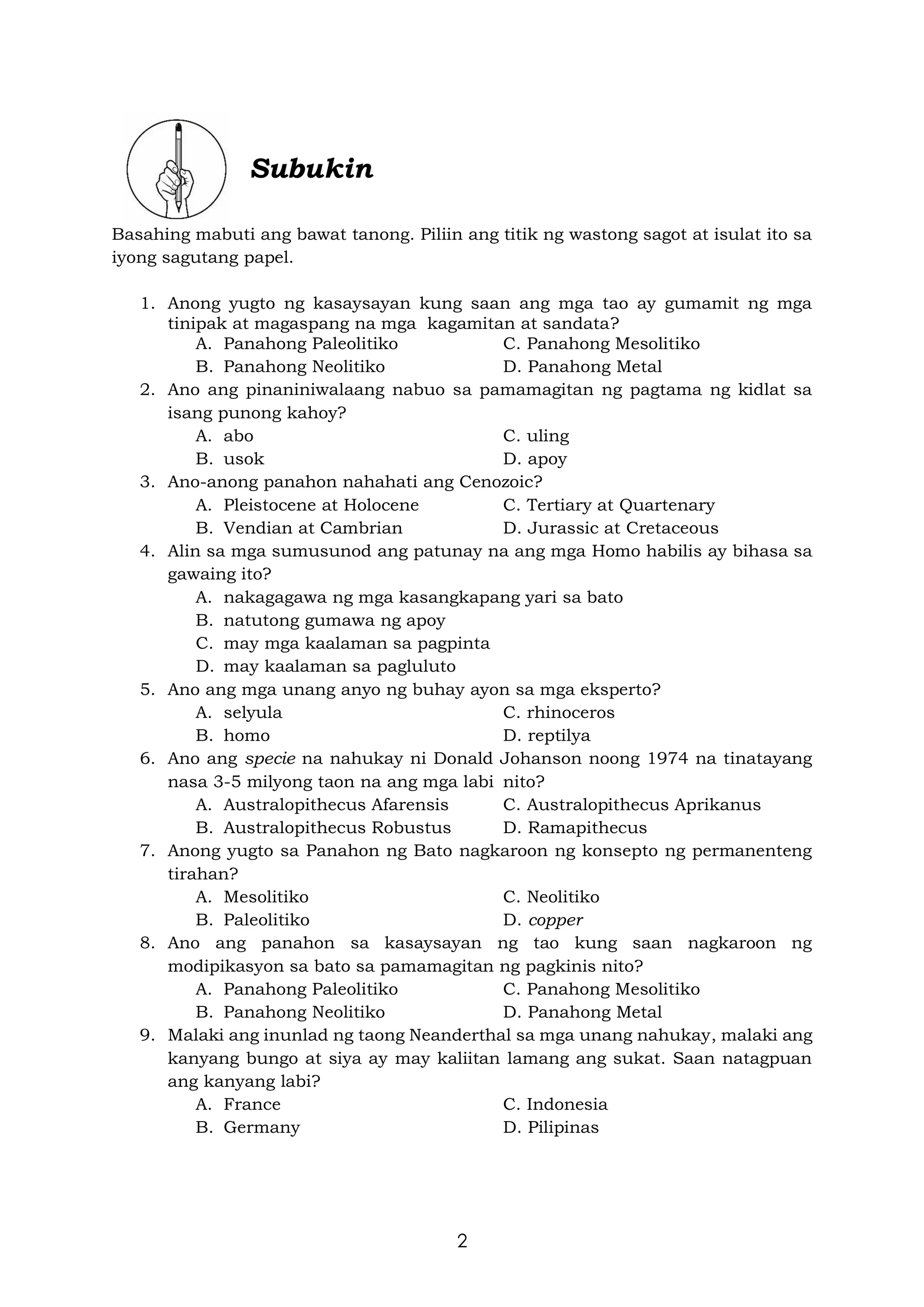 2
Subukin
Basahing mabuti ang bawat tanong. Piliin ang titik ng wastong sagot at isulat ito sa
iyong sagutang papel.
1. Anong yugto ng kasaysayan kung saan ang mga tao ay gumamit ng mga
tinipak at magaspang na mga kagamitan at sandata?
A. Panahong Paleolitiko C. Panahong Mesolitiko
B. Panahong Neolitiko D. Panahong Metal
2. Ano ang pinaniniwalaang nabuo sa pamamagitan ng pagtama ng kidlat sa
isang punong kahoy?
A. abo C. uling
B. usok D. apoy
3. Ano-anong panahon nahahati ang Cenozoic?
A. Pleistocene at Holocene C. Tertiary at Quartenary
B. Vendian at Cambrian D. Jurassic at Cretaceous
4. Alin sa mga sumusunod ang patunay na ang mga Homo habilis ay bihasa sa
gawaing ito?
A. nakagagawa ng mga kasangkapang yari sa bato
B. natutong gumawa ng apoy
C. may mga kaalaman sa pagpinta
D. may kaalaman sa pagluluto
5. Ano ang mga unang anyo ng buhay ayon sa mga eksperto?
A. selyula C. rhinoceros
B. homo D. reptilya
6. Ano ang specie na nahukay ni Donald Johanson noong 1974 na tinatayang
nasa 3-5 milyong taon na ang mga labi nito?
A. Australopithecus Afarensis C. Australopithecus Aprikanus
B. Australopithecus Robustus D. Ramapithecus
7. Anong yugto sa Panahon ng Bato nagkaroon ng konsepto ng permanenteng
tirahan?
A. Mesolitiko C. Neolitiko
B. Paleolitiko D. copper
8. Ano ang panahon sa kasaysayan ng tao kung saan nagkaroon ng
modipikasyon sa bato sa pamamagitan ng pagkinis nito?
A. Panahong Paleolitiko C. Panahong Mesolitiko
B. Panahong Neolitiko D. Panahong Metal
9. Malaki ang inunlad ng taong Neanderthal sa mga unang nahukay, malaki ang
kanyang bungo at siya ay may kaliitan lamang ang sukat. Saan natagpuan
ang kanyang labi?
A. France C. Indonesia
B. Germany D. Pilipinas
 
