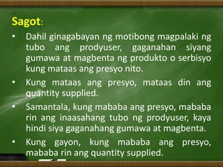 Sagot:
• Dahil ginagabayan ng motibong magpalaki ng
tubo ang prodyuser, gaganahan siyang
gumawa at magbenta ng produkto o serbisyo
kung mataas ang presyo nito.
• Kung mataas ang presyo, mataas din ang
quantity supplied.
• Samantala, kung mababa ang presyo, mababa
rin ang inaasahang tubo ng prodyuser, kaya
hindi siya gaganahang gumawa at magbenta.
• Kung gayon, kung mababa ang presyo,
mababa rin ang quantity supplied.
 