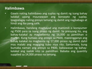 Halimbawa:
• Gawin nating halimbawa ang suplay ng damit ng isang bahay
kalakal upang maunawaan ang konsepto ng suplay.
Ipagpalagay nating presyo lamang ng damit ang nagbabago at
hindi ang iba pang salik.
• Halimbawa, handang magbayad ang mamimili o konsyumer
ng P500 para sa isang piraso ng damit. Sa presyong ito, ang
bahay-kalakal ay magbebenta ng 16,000 sa pamilihan o
market. Kung tumaas ang presyo sa P600, maeengganyo ang
bahay kalakal na magbenta ng 17,000 piraso ng damit dahil
mas malaki ang magiging tubo niya rito. Samantala, kung
bumaba naman ang presyo sa P400, babawasan ng bahay-
kalakal ang iaalok nito sa pamilihan. Bababa ang quantity
supplied sa 14,000 piraso na lamang.
 