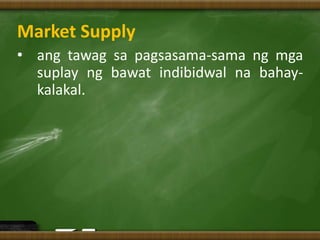 Market Supply
• ang tawag sa pagsasama-sama ng mga
suplay ng bawat indibidwal na bahay-
kalakal.
 