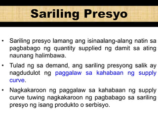 • Sariling presyo lamang ang isinaalang-alang natin sa
pagbabago ng quantity supplied ng damit sa ating
naunang halimbawa.
• Tulad ng sa demand, ang sariling presyong salik ay
nagdudulot ng paggalaw sa kahabaan ng supply
curve.
• Nagkakaroon ng paggalaw sa kahabaan ng supply
curve tuwing nagkakaroon ng pagbabago sa sariling
presyo ng isang produkto o serbisyo.
 