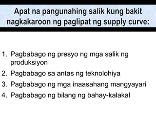 1. Pagbabago ng presyo ng mga salik ng
produksiyon
2. Pagbabago sa antas ng teknolohiya
3. Pagbabago ng mga inaasahang mangyayari
4. Pagbabago ng bilang ng bahay-kalakal
 